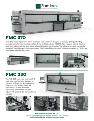 FMC 370
FMC 370 machining centres with 4 controlled axes have been designed to carry out drilling and milling
operations on aluminium or steel profiles. It can be fitted with the X FLOW (Fom Industrie patent) allowing
automatic adjustment and optimisation of tool lubrication flow direction. The following functions can also be
activated: ”machining with interpolating axes” (3D Custom Milling Module), ”multi-piece machining”, “XPAL” and
“multi-piece pendular machining”.
FMC 230
The FMC 230 machining centre with 4
controlled axes has been designed to
carry out drilling and milling operations
on aluminium or steel profiles. The
standard 10 location automatic
tool change and tool-free vice jaws
adjustment speed up the manufacturing
process.
Aluminium & PVC Workin g Machinery
Fom Aluminium Machines Pvt. Ltd .
#96, 3rd Phase, Peenya Industrial Estate, Bangalore . 560058, India
Mobile: 9008489134 . Website: fomindustrie.com
 