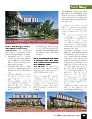 WFM | NOVEMBER-DECEMBER 2023 89
Cover Story
What are the Technological Evolutions
in the architectural glass industry?
Tariq Kachwala: The architectural
glass industry is undergoing several
technological advancements, including:
• Bird-friendly glass: A high-rise
building with bird-friendly glass can
help to avoid bird collisions, where
we can prevent all natural things
saved for a better future.
• Smart glass: Glass that can change
its properties (opacity, solar control)
based on external stimuli like light and
heat.
• Self-cleaning glass: Glass with coatings
that repel dirt and water, reducing
maintenance requirements.
• BIPV (Building Integrated
Photovoltaics): Glass integrated with
solar cells to generate electricity.
• Biomimetic glass: Glass with self-
healing properties inspired by
nature.
CLIMACOOL PRO-3 units with Vitro (former PPG) Solarban 70XL triple silver Low-E glasses were selected for the complete façade
Designed by Venkataramanan Associates, the project Lupin Research & Development Centre,
Pune has incorporated innovative performance glass technologies
• Nanotechnology: Nanotechnology
is being used to develop new glass
materials with enhanced properties
like strength, durability, and thermal
insulation.
How do you envision the future market
for performance glass? What are the
factors influencing the growth of the
performance glass market?
Suhel Kachwala: The growth of the
performance glass market is expected
to continue in the next decade, with a
CAGR of 4.3% from 2033 to 2043.
The increasing demand for sustainable
buildings is expected to drive the
growth of the market. Performance
glass is a key component of sustainable
buildings, as it can help to reduce
energy consumption and improve
the environmental performance of
buildings.
The development of new and innovative
performance glass technologies is also
expected to drive the growth of the
market. These new technologies include
self-cleaning glass, self-healing glass, and
biomimetic glass.
In addition to the factors mentioned
above, the following trends are also
expected to drive the growth of the
performance glass market in the next 10
years:
• The increasing urbanisation: The
world’s population is expected to
reach 9.7 billion by 2050, with most
of the growth occurring in urban
areas. This will lead to an increase
in the demand for new buildings,
which will in turn drive the demand
for performance glass.
• The growing awareness of the
health and environmental benefits
of performance glass: Performance
glass can help to improve indoor air
quality, reduce noise pollution, and
block harmful UV rays. This is leading
to an increase in awareness of the
health and environmental benefits
of performance glass, which is
driving demand for these products.
• The increasing affordability of
performance glass: The cost of
performance glass has been
declining in recent years, making it
more affordable for a wider range
of consumers. This is expected to
continue to drive the growth of the
market.
• The future market for performance
glass is very promising. The
increasing demand for energy-
 