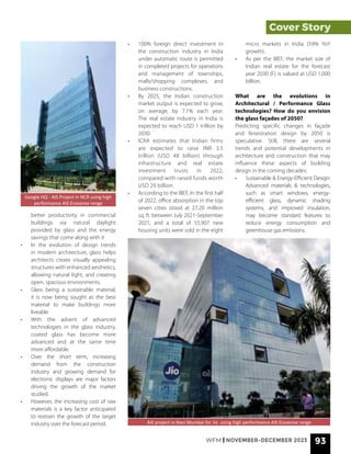 WFM | NOVEMBER-DECEMBER 2023 93
better productivity in commercial
buildings via natural daylight
provided by glass and the energy
savings that come along with it
• In the evolution of design trends
in modern architecture, glass helps
architects create visually appealing
structures with enhanced aesthetics,
allowing natural light, and creating
open, spacious environments.
• Glass being a sustainable material,
it is now being sought as the best
material to make buildings more
liveable
• With the advent of advanced
technologies in the glass industry,
coated glass has become more
advanced and at the same time
more affordable.
• Over the short term, increasing
demand from the construction
industry and growing demand for
electronic displays are major factors
driving the growth of the market
studied.
• However, the increasing cost of raw
materials is a key factor anticipated
to restrain the growth of the target
industry over the forecast period.
• 100% foreign direct investment in
the construction industry in India
under automatic route is permitted
in completed projects for operations
and management of townships,
malls/shopping complexes, and
business constructions.
• By 2025, the Indian construction
market output is expected to grow,
on average, by 7.1% each year.
The real estate industry in India is
expected to reach USD 1 trillion by
2030.
• ICRA estimates that Indian firms
are expected to raise INR 3.5
trillion (USD 48 billion) through
infrastructure and real estate
investment trusts in 2022,
compared with raised funds worth
USD 29 billion.
• According to the IBEF, In the first half
of 2022, office absorption in the top
seven cities stood at 27.20 million
sq. ft. between July 2021-September
2021, and a total of 55,907 new
housing units were sold in the eight
micro markets in India (59% YoY
growth).
• As per the IBEF, the market size of
Indian real estate for the forecast
year 2030 (F) is valued at USD 1,000
billion.
What are the evolutions in
Architectural / Performance Glass
technologies? How do you envision
the glass façades of 2050?
Predicting specific changes in façade
and fenestration design by 2050 is
speculative. Still, there are several
trends and potential developments in
architecture and construction that may
influence these aspects of building
design in the coming decades:
• Sustainable & Energy-Efficient Design:
Advanced materials & technologies,
such as smart windows, energy-
efficient glass, dynamic shading
systems, and improved insulation,
may become standard features to
reduce energy consumption and
greenhouse gas emissions.
Google HQ - AIS Project in NCR using high
performance AIS Ecosense range
AIS project in Navi Mumbai for Jio using high performance AIS Ecosense range
Cover Story
 