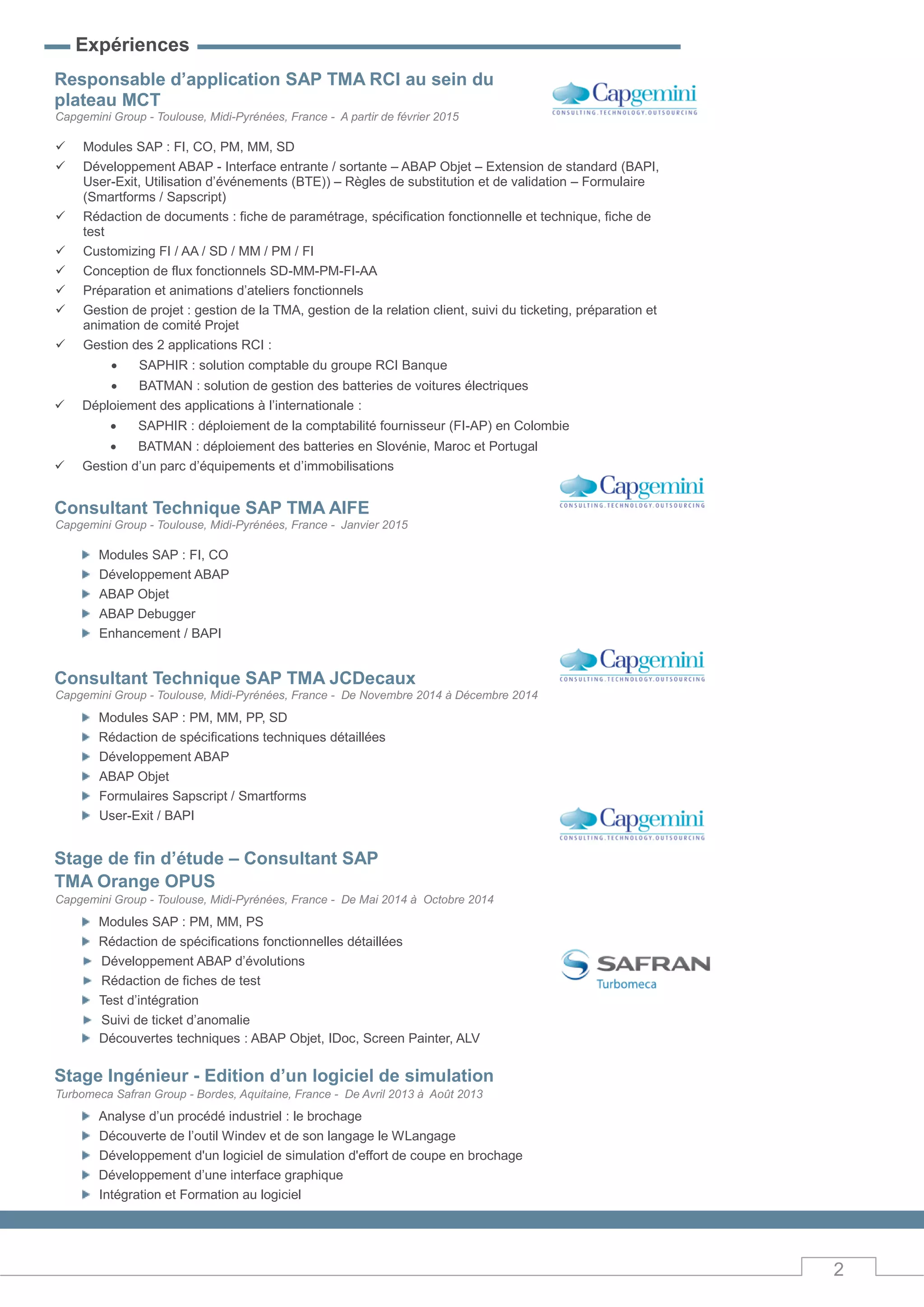 2
Expériences
Responsable d’application SAP TMA RCI au sein du
plateau MCT
Capgemini Group - Toulouse, Midi-Pyrénées, France - A partir de février 2015
 Modules SAP : FI, CO, PM, MM, SD
 Développement ABAP - Interface entrante / sortante – ABAP Objet – Extension de standard (BAPI,
User-Exit, Utilisation d’événements (BTE)) – Règles de substitution et de validation – Formulaire
(Smartforms / Sapscript)
 Rédaction de documents : fiche de paramétrage, spécification fonctionnelle et technique, fiche de
test
 Customizing FI / AA / SD / MM / PM / FI
 Conception de flux fonctionnels SD-MM-PM-FI-AA
 Préparation et animations d’ateliers fonctionnels
 Gestion de projet : gestion de la TMA, gestion de la relation client, suivi du ticketing, préparation et
animation de comité Projet
 Gestion des 2 applications RCI :
 SAPHIR : solution comptable du groupe RCI Banque
 BATMAN : solution de gestion des batteries de voitures électriques
 Déploiement des applications à l’internationale :
 SAPHIR : déploiement de la comptabilité fournisseur (FI-AP) en Colombie
 BATMAN : déploiement des batteries en Slovénie, Maroc et Portugal
 Gestion d’un parc d’équipements et d’immobilisations
Consultant Technique SAP TMA AIFE
Capgemini Group - Toulouse, Midi-Pyrénées, France - Janvier 2015
Modules SAP : FI, CO
Développement ABAP
ABAP Objet
ABAP Debugger
Enhancement / BAPI
Consultant Technique SAP TMA JCDecaux
Capgemini Group - Toulouse, Midi-Pyrénées, France - De Novembre 2014 à Décembre 2014
Modules SAP : PM, MM, PP, SD
Rédaction de spécifications techniques détaillées
Développement ABAP
ABAP Objet
Formulaires Sapscript / Smartforms
User-Exit / BAPI
Stage de fin d’étude – Consultant SAP
TMA Orange OPUS
Capgemini Group - Toulouse, Midi-Pyrénées, France - De Mai 2014 à Octobre 2014
Modules SAP : PM, MM, PS
Rédaction de spécifications fonctionnelles détaillées
Développement ABAP d’évolutions
Rédaction de fiches de test
Test d’intégration
Suivi de ticket d’anomalie
Découvertes techniques : ABAP Objet, IDoc, Screen Painter, ALV
Stage Ingénieur - Edition d’un logiciel de simulation
Turbomeca Safran Group - Bordes, Aquitaine, France - De Avril 2013 à Août 2013
Analyse d’un procédé industriel : le brochage
Découverte de l’outil Windev et de son langage le WLangage
Développement d'un logiciel de simulation d'effort de coupe en brochage
Développement d’une interface graphique
Intégration et Formation au logiciel
 