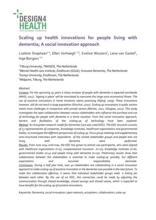 Scaling up health innovations for people living with
dementia; A social innovation approach
Liselore Snaphaan1,2
, Ellen Verhaegh 1,3
, Eveline Wouters3
, Lena van Gastel4
,
Inge Bongers 1,2
1
Tilburg University, TRANZO, The Netherlands
2
Mental Health care institute, Eindhoven (GGzE), Innovate Dementia, The Netherlands
3
Fontys University, Eindhoven, The Netherlands
4
Midpoint, Tilburg, The Netherlands
Abstract
Context: For the upcoming 35 years a sharp increase of people with dementia is expected worldwide
(WHO, 2012). ‘Ageing in place’ will be stimulated to overcome this large socio-economical threat. The
use of assistive innovations in home situations seems promising (Nijhof, 2009). These innovations
however, still do not reach a large population (Oirschot ,2010). Scaling up innovations in public sectors
meets more challenges in comparison with private sectors (Micheli, 2012, Glasgow, 2012). This study
investigates the open collaboration between various stakeholders who influence the purchase and use
of technology for people with dementia in a home situation. From this social innovation approach,
barriers and facilitators of the scaling-up of technology have been explored.
Method: An Ecosystem research model for Dementia Care was used (EDC). The EDC structure consists
of 13 representatives of companies, knowledge institutes, healthcare organisations and governmental
bodies, to investigate the different perspectives of scaling up. Focus group meetings and supplementary
semi-structured interviews with respondents of the named stakeholder groups and people who are
living with dementia were performed.
Results: From June 2014 until now, the EDC has grown to almost 100 participants, who were aligned
with healthcare organizations (n=5), companies/care insurance (n=17), knowledge institutes (n=6),
governmental bodies (n=4) and people living with dementia (n=20). Preliminary results show that
collaboration between the stakeholders is essential to make scaling-up possible, but different
expectations and assumed responsibilities dominate.
Conclusions: During a half year time, over 40 stakeholders are collaborating in a social innovation
approach to make scaling-up of assistive innovation in the dementia care possible in the near future. To
make this collaboration effective, it seems that individual stakeholder groups need a linking pin
between each other. By the use of an EDC, this connection could be made by adjusting the
communication through shared knowledge, shared savings and shared values, which is expected to
have benefits for the scaling-up of assistive innovations.
Keywords: Dementia, social innovation, open network, ecosystem, collaboration, scale-up
 