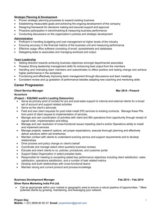 Strategic Planning & Development
• Proven strategic planning processes to expand existing business
• Establishing measurable goals and achieving the ongoing development of the company
• Designing framework for decisions making and secured support and approval
• Proactive participation in benchmarking & measuring business performance
• Conducting discussions on the organization’s policies and strategic development
Administration
• Proficient in handling budgeting and cost management at higher levels of the industry
• Ensuring accuracy in the financial metrics of the business unit and measuring performance
• Effective usage office software consisting of email, spreadsheets and databases
• Delegating tasks to associates and managing workload and output
Team Leadership
• Setting direction towards achieving business objectives amongst departmental associates
• Possess Strong leadership management skills for enhancing best output from the members
• Handling and motivating team members and subordinates to effect positive and lasting change and achieve
higher performance in the workplace
• Functioning and effectively improving team management through discussions and team meetings
• Consistent review and up gradation of performance besides adapting new coaching and mentoring skills
Career Progression
Client Service Manager Mar 2014 - Present
Accenture
(Project – EQUINIX world’s Leading Datacentre)
• Serve as primary point of contact for pre and post-sales support to internal and external clients for a broad
set of account and support related activities
• Serve as the client’s advocate
• Field and own client requests for post initial install (PII) services to existing contracts. Manage these PIIs
from point of client request to implementation of services.
• Manage and own coordination of activities with client and IBX operations from opportunity through receipt of
signed order, implementation and billing
• Manage and own resolution of cross-functional issues impeding client’s and/or Operations ability to install
and implement services
• Manage projects, research options, set proper expectations, execute thorough planning and effectively
deliver solutions within set timeframes
• Maintain contact with clients to understand evolving service and support requirements and to develop
relationships
• Drive process and policy change on client’s behalf
• Coordinate and manage select client quarterly business reviews
• Educate and orient clients to co. policies, procedures, and customer portal
• Support Sales Organization in select presales tasks
• Responsible for meeting or exceeding stated key performance objectives including client satisfaction, sales
satisfaction, operations satisfaction, and a number of task related metrics
• Develop and build relationships with cross-functional teams
• Maintain strong and current product and process knowledge
Business Development Manager Feb 2013 – Feb 2014
Silver Rains Marketing India Pvt Ltd.
• Call as appropriate within your market or geographic area to ensure a robust pipeline of opportunities. * Meet
potential clients by growing, maintaining, and leveraging your network.
Priyam Dey
Mobile: + (91) 9699 80 60 57; Email: priyambioin@gmail.com
2
 