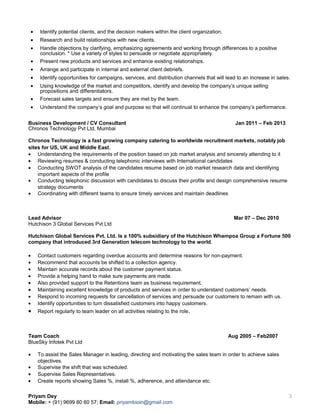 • Identify potential clients, and the decision makers within the client organization.
• Research and build relationships with new clients.
• Handle objections by clarifying, emphasizing agreements and working through differences to a positive
conclusion. * Use a variety of styles to persuade or negotiate appropriately.
• Present new products and services and enhance existing relationships.
• Arrange and participate in internal and external client debriefs.
• Identify opportunities for campaigns, services, and distribution channels that will lead to an increase in sales.
• Using knowledge of the market and competitors, identify and develop the company’s unique selling
propositions and differentiators.
• Forecast sales targets and ensure they are met by the team.
• Understand the company’s goal and purpose so that will continual to enhance the company’s performance.
Business Development / CV Consultant Jan 2011 – Feb 2013
Chronos Technology Pvt Ltd, Mumbai
Chronos Technology is a fast growing company catering to worldwide recruitment markets, notably job
sites for US, UK and Middle East.
• Understanding the requirements of the position based on job market analysis and sincerely attending to it
• Reviewing resumes & conducting telephonic interviews with International candidates
• Conducting SWOT analysis of the candidates resume based on job market research data and identifying
important aspects of the profile
• Conducting telephonic discussion with candidates to discuss their profile and design comprehensive resume
strategy documents
• Coordinating with different teams to ensure timely services and maintain deadlines
Lead Advisor Mar 07 – Dec 2010
Hutchison 3 Global Services Pvt Ltd
Hutchison Global Services Pvt. Ltd. Is a 100% subsidiary of the Hutchison Whampoa Group a Fortune 500
company that introduced 3rd Generation telecom technology to the world.
• Contact customers regarding overdue accounts and determine reasons for non-payment.
• Recommend that accounts be shifted to a collection agency.
• Maintain accurate records about the customer payment status.
• Provide a helping hand to make sure payments are made.
• Also provided support to the Retentions team as business requirement.
• Maintaining excellent knowledge of products and services in order to understand customers’ needs.
• Respond to incoming requests for cancellation of services and persuade our customers to remain with us.
• Identify opportunities to turn dissatisfied customers into happy customers.
• Report regularly to team leader on all activities relating to the role.
Team Coach Aug 2005 – Feb2007
BlueSky Infotek Pvt Ltd
• To assist the Sales Manager in leading, directing and motivating the sales team in order to achieve sales
objectives.
• Supervise the shift that was scheduled.
• Supervise Sales Representatives.
• Create reports showing Sales %, install %, adherence, and attendance etc.
Priyam Dey
Mobile: + (91) 9699 80 60 57; Email: priyambioin@gmail.com
3
 