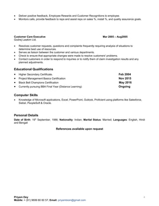 • Deliver positive feedback, Employee Rewards and Customer Recognitions to employee.
• Monitors calls, provide feedback to reps and assist reps on sales %, install %, and quality assurance goals.
Customer Care Executive Mar 2005 – Aug2005
Godrej Lawkim Ltd.
• Resolves customer requests, questions and complaints frequently requiring analysis of situations to
determine best use of resources.
• Serves as liaison between the customer and various departments.
• Check to ensure that appropriate changes were made to resolve customers' problems.
• Contact customers in order to respond to inquiries or to notify them of claim investigation results and any
planned adjustments.
Educational Qualifications
• Higher Secondary Certificate. Feb 2004
• Project Management Basics Certification Nov 2015
• Black Belt Champions Certification May 2016
• Currently pursuing BBA Final Year (Distance Learning) Ongoing
Computer Skills
• Knowledge of Microsoft applications, Excel, PowerPoint, Outlook, Proficient using platforms like Salesforce,
Siebel, PeopleSoft & Oracle.
Personal Details
Date of Birth: 19th
September, 1986; Nationality: Indian; Marital Status: Married; Languages: English, Hindi
and Bengali
References available upon request
Priyam Dey
Mobile: + (91) 9699 80 60 57; Email: priyambioin@gmail.com
4
 