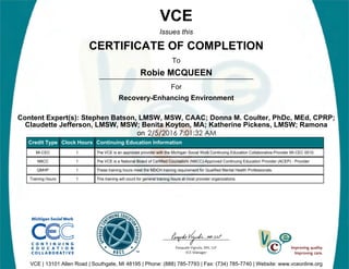 Robie MCQUEEN
2/5/2016 7:01:32 AM
VCE
Issues this
CERTIFICATE OF COMPLETION
To
For
Recovery-Enhancing Environment
Content Expert(s): Stephen Batson, LMSW, MSW, CAAC; Donna M. Coulter, PhDc, MEd, CPRP;
Claudette Jefferson, LMSW, MSW; Benita Koyton, MA; Katherine Pickens, LMSW; Ramona
on
VCE | 13101 Allen Road | Southgate, MI 48195 | Phone: (888) 785-7793 | Fax: (734) 785-7740 | Website: www.vceonline.org
Credit Type Clock Hours Continuing Education Information
MI-CEC 1 The VCE is an approved provider with the Michigan Social Work Continuing Education Collaborative-Provider MI-CEC 0010.
NBCC 1 The VCE is a National Board of Certified Counselors (NBCC)-Approved Continuing Education Provider (ACEP) - Provider
QMHP 1 These training hours meet the MDCH training requirement for Qualified Mental Health Professionals.
Training Hours 1 This training will count for general training hours at most provider organizations.
 