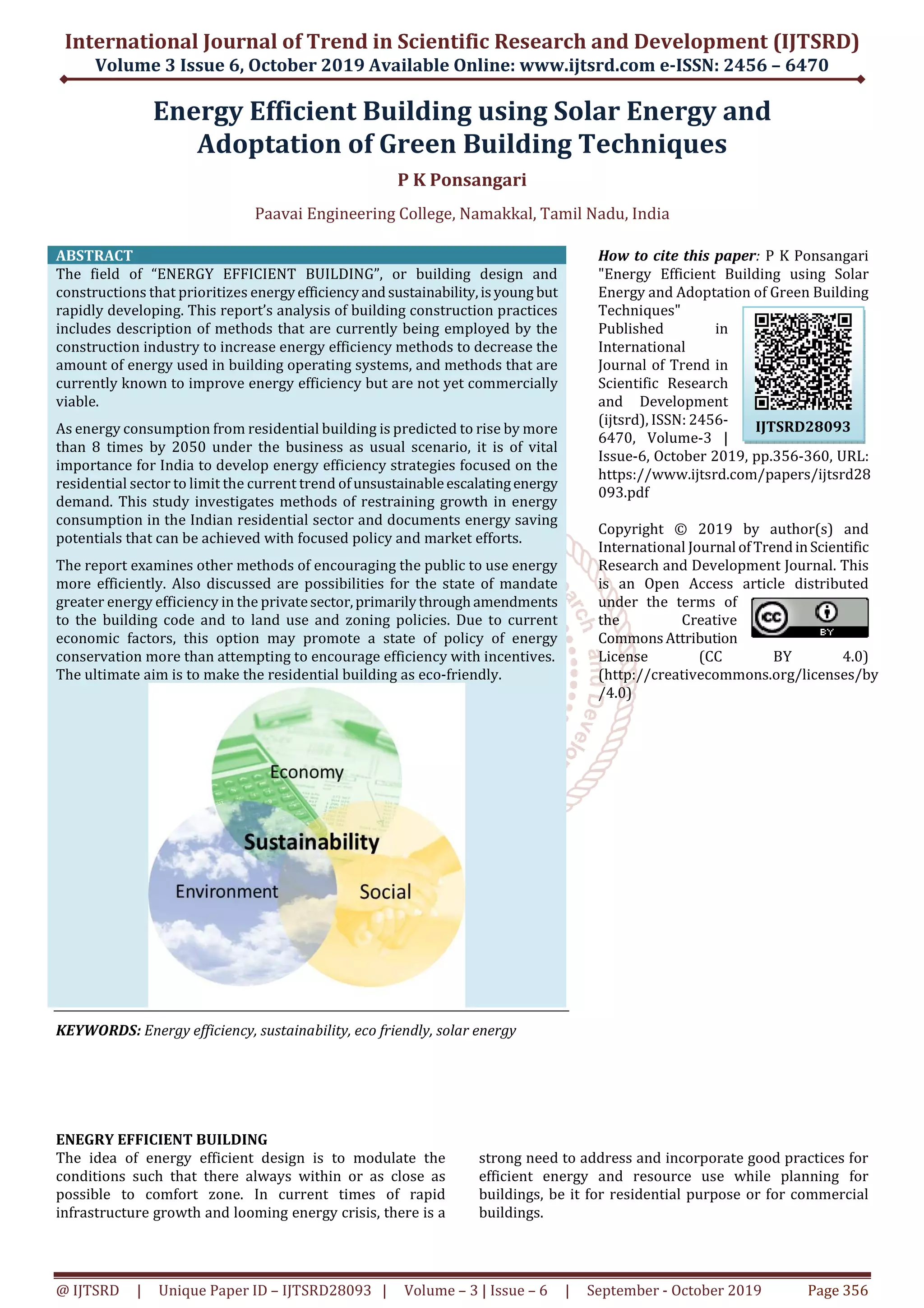 International Journal of Trend in Scientific Research and Development (IJTSRD)
Volume 3 Issue 6, October 2019 Available Online: www.ijtsrd.com e-ISSN: 2456 – 6470
@ IJTSRD | Unique Paper ID – IJTSRD28093 | Volume – 3 | Issue – 6 | September - October 2019 Page 356
Energy Efficient Building using Solar Energy and
Adoptation of Green Building Techniques
P K Ponsangari
Paavai Engineering College, Namakkal, Tamil Nadu, India
ABSTRACT
The field of “ENERGY EFFICIENT BUILDING”, or building design and
constructions that prioritizes energyefficiencyandsustainability,isyoung but
rapidly developing. This report’s analysis of building construction practices
includes description of methods that are currently being employed by the
construction industry to increase energy efficiency methods to decrease the
amount of energy used in building operating systems, and methods that are
currently known to improve energy efficiency but are not yet commercially
viable.
As energy consumption from residential building is predicted to rise by more
than 8 times by 2050 under the business as usual scenario, it is of vital
importance for India to develop energy efficiency strategies focused on the
residential sector to limit the current trend ofunsustainableescalatingenergy
demand. This study investigates methods of restraining growth in energy
consumption in the Indian residential sector and documents energy saving
potentials that can be achieved with focused policy and market efforts.
The report examines other methods of encouraging the public to use energy
more efficiently. Also discussed are possibilities for the state of mandate
greater energy efficiency in the privatesector,primarilythroughamendments
to the building code and to land use and zoning policies. Due to current
economic factors, this option may promote a state of policy of energy
conservation more than attempting to encourage efficiency with incentives.
The ultimate aim is to make the residential building as eco-friendly.
KEYWORDS: Energy efficiency, sustainability, eco friendly, solar energy
How to cite this paper: P K Ponsangari
"Energy Efficient Building using Solar
Energy and Adoptation of Green Building
Techniques"
Published in
International
Journal of Trend in
Scientific Research
and Development
(ijtsrd), ISSN: 2456-
6470, Volume-3 |
Issue-6, October 2019, pp.356-360, URL:
https://www.ijtsrd.com/papers/ijtsrd28
093.pdf
Copyright © 2019 by author(s) and
International Journal ofTrendinScientific
Research and Development Journal. This
is an Open Access article distributed
under the terms of
the Creative
CommonsAttribution
License (CC BY 4.0)
(http://creativecommons.org/licenses/by
/4.0)
ENEGRY EFFICIENT BUILDING
The idea of energy efficient design is to modulate the
conditions such that there always within or as close as
possible to comfort zone. In current times of rapid
infrastructure growth and looming energy crisis, there is a
strong need to address and incorporate good practices for
efficient energy and resource use while planning for
buildings, be it for residential purpose or for commercial
buildings.
IJTSRD28093
 