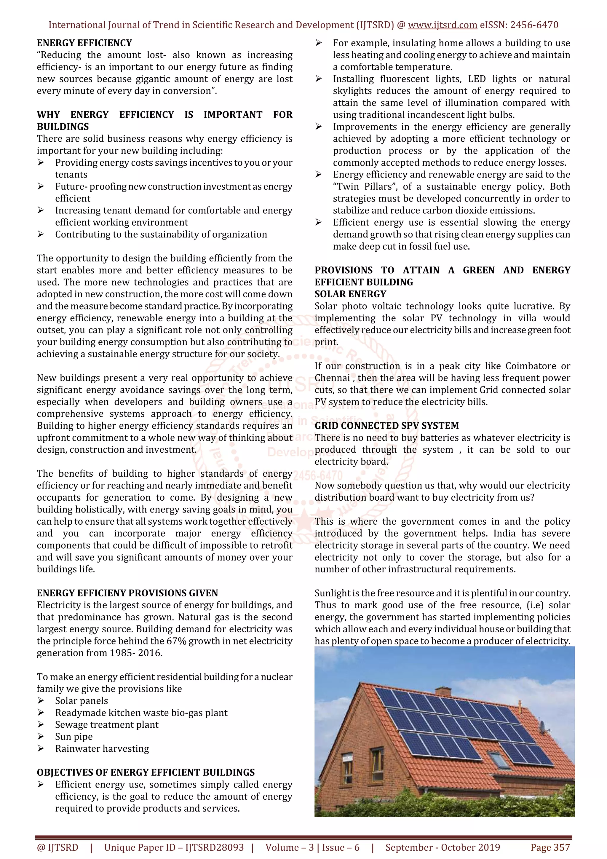 International Journal of Trend in Scientific Research and Development (IJTSRD) @ www.ijtsrd.com eISSN: 2456-6470
@ IJTSRD | Unique Paper ID – IJTSRD28093 | Volume – 3 | Issue – 6 | September - October 2019 Page 357
ENERGY EFFICIENCY
“Reducing the amount lost- also known as increasing
efficiency- is an important to our energy future as finding
new sources because gigantic amount of energy are lost
every minute of every day in conversion”.
WHY ENERGY EFFICIENCY IS IMPORTANT FOR
BUILDINGS
There are solid business reasons why energy efficiency is
important for your new building including:
Providing energy costs savings incentivestoyouoryour
tenants
Future- proofingnewconstructioninvestmentasenergy
efficient
Increasing tenant demand for comfortable and energy
efficient working environment
Contributing to the sustainability of organization
The opportunity to design the building efficiently from the
start enables more and better efficiency measures to be
used. The more new technologies and practices that are
adopted in new construction, the more cost will come down
and the measure becomestandardpractice.Byincorporating
energy efficiency, renewable energy into a building at the
outset, you can play a significant role not only controlling
your building energy consumption but also contributing to
achieving a sustainable energy structure for our society.
New buildings present a very real opportunity to achieve
significant energy avoidance savings over the long term,
especially when developers and building owners use a
comprehensive systems approach to energy efficiency.
Building to higher energy efficiency standards requires an
upfront commitment to a whole new way of thinking about
design, construction and investment.
The benefits of building to higher standards of energy
efficiency or for reaching and nearly immediate and benefit
occupants for generation to come. By designing a new
building holistically, with energy saving goals in mind, you
can help to ensure that all systems work together effectively
and you can incorporate major energy efficiency
components that could be difficult of impossible to retrofit
and will save you significant amounts of money over your
buildings life.
ENERGY EFFICIENY PROVISIONS GIVEN
Electricity is the largest source of energy for buildings, and
that predominance has grown. Natural gas is the second
largest energy source. Building demand for electricity was
the principle force behind the 67% growth in net electricity
generation from 1985- 2016.
To make an energy efficient residential buildingfora nuclear
family we give the provisions like
Solar panels
Readymade kitchen waste bio-gas plant
Sewage treatment plant
Sun pipe
Rainwater harvesting
OBJECTIVES OF ENERGY EFFICIENT BUILDINGS
Efficient energy use, sometimes simply called energy
efficiency, is the goal to reduce the amount of energy
required to provide products and services.
For example, insulating home allows a building to use
less heating and cooling energy to achieve and maintain
a comfortable temperature.
Installing fluorescent lights, LED lights or natural
skylights reduces the amount of energy required to
attain the same level of illumination compared with
using traditional incandescent light bulbs.
Improvements in the energy efficiency are generally
achieved by adopting a more efficient technology or
production process or by the application of the
commonly accepted methods to reduce energy losses.
Energy efficiency and renewable energy are said to the
“Twin Pillars”, of a sustainable energy policy. Both
strategies must be developed concurrently in order to
stabilize and reduce carbon dioxide emissions.
Efficient energy use is essential slowing the energy
demand growth so that rising clean energy supplies can
make deep cut in fossil fuel use.
PROVISIONS TO ATTAIN A GREEN AND ENERGY
EFFICIENT BUILDING
SOLAR ENERGY
Solar photo voltaic technology looks quite lucrative. By
implementing the solar PV technology in villa would
effectively reduce our electricitybillsandincreasegreenfoot
print.
If our construction is in a peak city like Coimbatore or
Chennai , then the area will be having less frequent power
cuts, so that there we can implement Grid connected solar
PV system to reduce the electricity bills.
GRID CONNECTED SPV SYSTEM
There is no need to buy batteries as whatever electricity is
produced through the system , it can be sold to our
electricity board.
Now somebody question us that, why would our electricity
distribution board want to buy electricity from us?
This is where the government comes in and the policy
introduced by the government helps. India has severe
electricity storage in several parts of the country. We need
electricity not only to cover the storage, but also for a
number of other infrastructural requirements.
Sunlight is the free resource and it is plentiful inourcountry.
Thus to mark good use of the free resource, (i.e) solar
energy, the government has started implementing policies
which allow each and every individual houseorbuildingthat
has plenty of open space to become a producer of electricity.
 