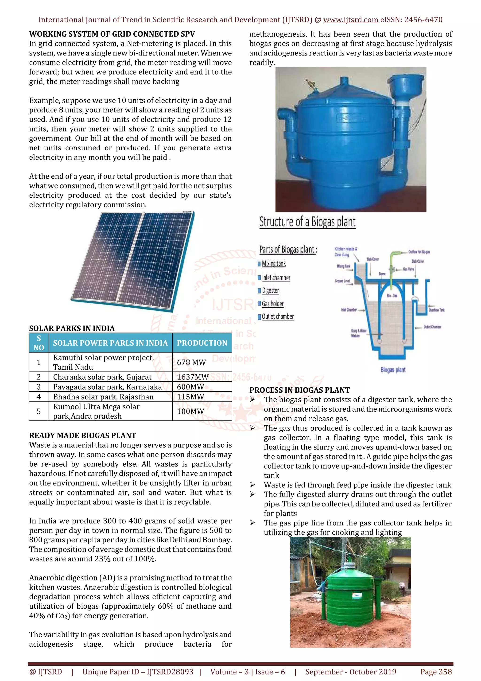 International Journal of Trend in Scientific Research and Development (IJTSRD) @ www.ijtsrd.com eISSN: 2456-6470
@ IJTSRD | Unique Paper ID – IJTSRD28093 | Volume – 3 | Issue – 6 | September - October 2019 Page 358
WORKING SYSTEM OF GRID CONNECTED SPV
In grid connected system, a Net-metering is placed. In this
system, we have a single new bi-directional meter. When we
consume electricity from grid, the meter reading will move
forward; but when we produce electricity and end it to the
grid, the meter readings shall move backing
Example, suppose we use 10 units of electricity in a day and
produce 8 units, your meter will show a reading of 2 units as
used. And if you use 10 units of electricity and produce 12
units, then your meter will show 2 units supplied to the
government. Our bill at the end of month will be based on
net units consumed or produced. If you generate extra
electricity in any month you will be paid .
At the end of a year, if our total production is more than that
what we consumed, then we will get paid for the net surplus
electricity produced at the cost decided by our state’s
electricity regulatory commission.
SOLAR PARKS IN INDIA
S
NO
SOLAR POWER PARLS IN INDIA PRODUCTION
1
Kamuthi solar power project,
Tamil Nadu
678 MW
2 Charanka solar park, Gujarat 1637MW
3 Pavagada solar park, Karnataka 600MW
4 Bhadha solar park, Rajasthan 115MW
5
Kurnool Ultra Mega solar
park,Andra pradesh
100MW
READY MADE BIOGAS PLANT
Waste is a material that no longer serves a purpose and so is
thrown away. In some cases what one person discards may
be re-used by somebody else. All wastes is particularly
hazardous. If not carefully disposed of, it will have animpact
on the environment, whether it be unsightly lifter in urban
streets or contaminated air, soil and water. But what is
equally important about waste is that it is recyclable.
In India we produce 300 to 400 grams of solid waste per
person per day in town in normal size. The figure is 500 to
800 grams per capita per day in citieslikeDelhiandBombay.
The composition of average domesticdustthatcontainsfood
wastes are around 23% out of 100%.
Anaerobic digestion (AD) is a promising method to treat the
kitchen wastes. Anaerobic digestion is controlled biological
degradation process which allows efficient capturing and
utilization of biogas (approximately 60% of methane and
40% of Co2) for energy generation.
The variability in gas evolution is based uponhydrolysisand
acidogenesis stage, which produce bacteria for
methanogenesis. It has been seen that the production of
biogas goes on decreasing at first stage because hydrolysis
and acidogenesis reaction is veryfastasbacteriawastemore
readily.
PROCESS IN BIOGAS PLANT
The biogas plant consists of a digester tank, where the
organic material is stored andthemicroorganismswork
on them and release gas.
The gas thus produced is collected in a tank known as
gas collector. In a floating type model, this tank is
floating in the slurry and moves upand-down based on
the amount of gas stored in it . A guide pipe helpsthegas
collector tank to move up-and-down inside the digester
tank
Waste is fed through feed pipe inside the digester tank
The fully digested slurry drains out through the outlet
pipe. This can be collected, diluted and used as fertilizer
for plants
The gas pipe line from the gas collector tank helps in
utilizing the gas for cooking and lighting
 