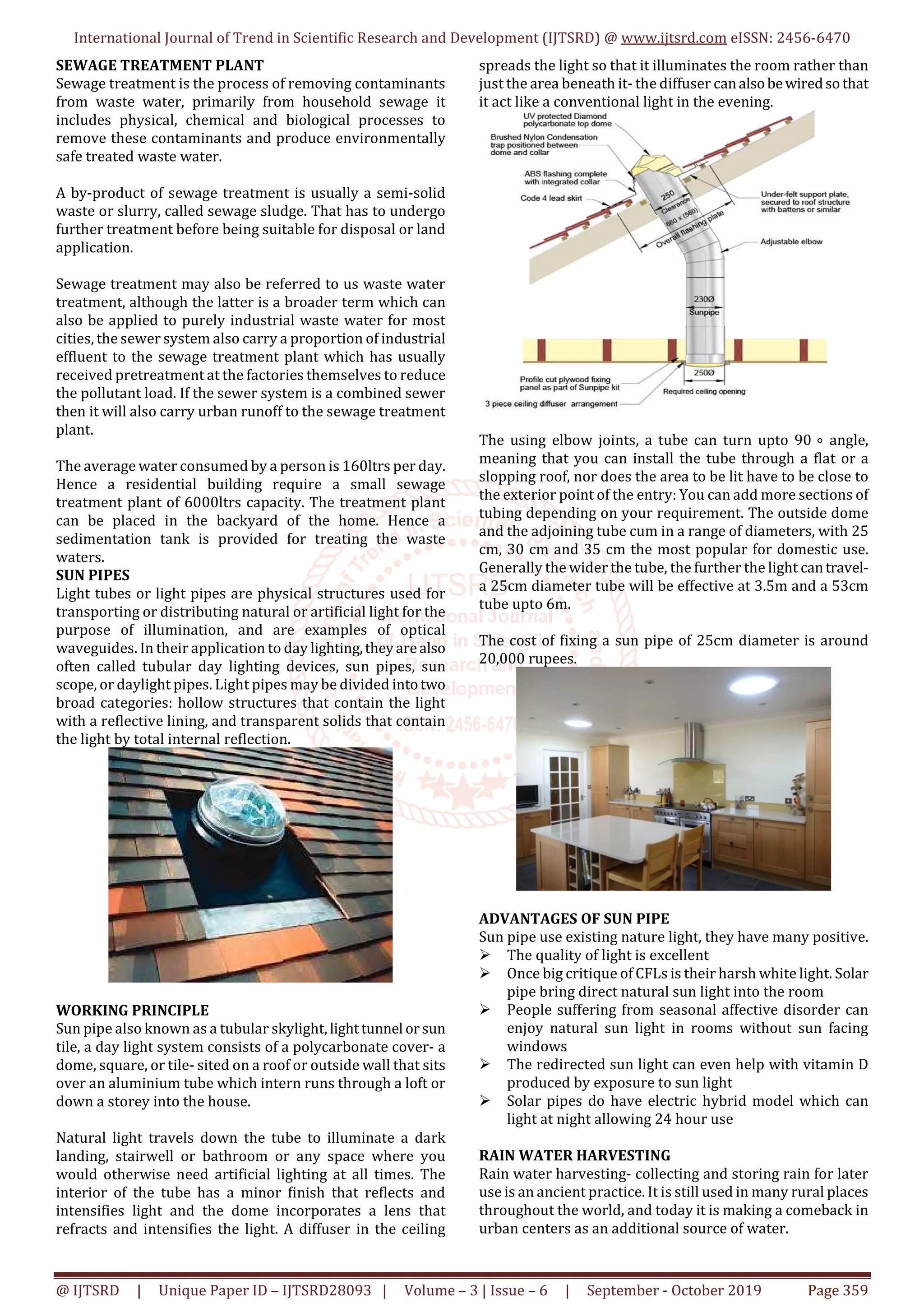 International Journal of Trend in Scientific Research and Development (IJTSRD) @ www.ijtsrd.com eISSN: 2456-6470
@ IJTSRD | Unique Paper ID – IJTSRD28093 | Volume – 3 | Issue – 6 | September - October 2019 Page 359
SEWAGE TREATMENT PLANT
Sewage treatment is the process of removing contaminants
from waste water, primarily from household sewage it
includes physical, chemical and biological processes to
remove these contaminants and produce environmentally
safe treated waste water.
A by-product of sewage treatment is usually a semi-solid
waste or slurry, called sewage sludge. That has to undergo
further treatment before being suitable for disposal or land
application.
Sewage treatment may also be referred to us waste water
treatment, although the latter is a broader term which can
also be applied to purely industrial waste water for most
cities, the sewer system also carry a proportion of industrial
effluent to the sewage treatment plant which has usually
received pretreatment at the factories themselves to reduce
the pollutant load. If the sewer system is a combined sewer
then it will also carry urban runoff to the sewage treatment
plant.
The average water consumed by a person is 160ltrs per day.
Hence a residential building require a small sewage
treatment plant of 6000ltrs capacity. The treatment plant
can be placed in the backyard of the home. Hence a
sedimentation tank is provided for treating the waste
waters.
SUN PIPES
Light tubes or light pipes are physical structures used for
transporting or distributing natural or artificial light for the
purpose of illumination, and are examples of optical
waveguides. In their application to day lighting,theyarealso
often called tubular day lighting devices, sun pipes, sun
scope, or daylight pipes. Light pipes may be divided intotwo
broad categories: hollow structures that contain the light
with a reflective lining, and transparent solids that contain
the light by total internal reflection.
WORKING PRINCIPLE
Sun pipe also known as a tubular skylight, lighttunnel orsun
tile, a day light system consists of a polycarbonate cover- a
dome, square, or tile- sited on a roof or outside wall that sits
over an aluminium tube which intern runs through a loft or
down a storey into the house.
Natural light travels down the tube to illuminate a dark
landing, stairwell or bathroom or any space where you
would otherwise need artificial lighting at all times. The
interior of the tube has a minor finish that reflects and
intensifies light and the dome incorporates a lens that
refracts and intensifies the light. A diffuser in the ceiling
spreads the light so that it illuminates the room rather than
just the area beneath it- the diffuser canalsobewiredsothat
it act like a conventional light in the evening.
The using elbow joints, a tube can turn upto 90 ⃘ angle,
meaning that you can install the tube through a flat or a
slopping roof, nor does the area to be lit have to be close to
the exterior point of the entry: You can add more sections of
tubing depending on your requirement. The outside dome
and the adjoining tube cum in a range of diameters, with 25
cm, 30 cm and 35 cm the most popular for domestic use.
Generally the wider the tube, the further the light cantravel-
a 25cm diameter tube will be effective at 3.5m and a 53cm
tube upto 6m.
The cost of fixing a sun pipe of 25cm diameter is around
20,000 rupees.
ADVANTAGES OF SUN PIPE
Sun pipe use existing nature light, they have many positive.
The quality of light is excellent
Once big critique of CFLs is their harsh white light. Solar
pipe bring direct natural sun light into the room
People suffering from seasonal affective disorder can
enjoy natural sun light in rooms without sun facing
windows
The redirected sun light can even help with vitamin D
produced by exposure to sun light
Solar pipes do have electric hybrid model which can
light at night allowing 24 hour use
RAIN WATER HARVESTING
Rain water harvesting- collecting and storing rain for later
use is an ancient practice. It is still used in many rural places
throughout the world, and today it is making a comeback in
urban centers as an additional source of water.
 