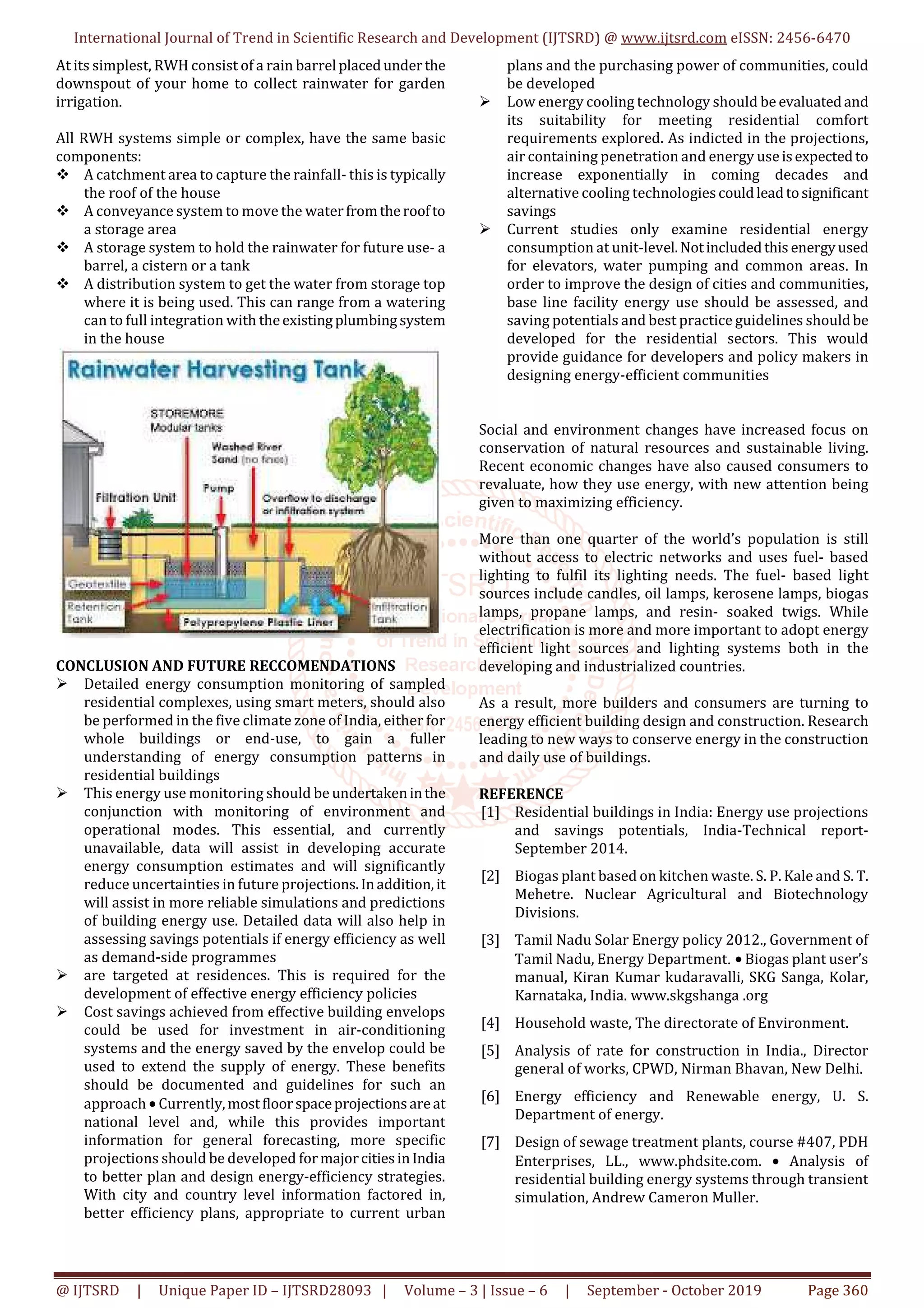 International Journal of Trend in Scientific Research and Development (IJTSRD) @ www.ijtsrd.com eISSN: 2456-6470
@ IJTSRD | Unique Paper ID – IJTSRD28093 | Volume – 3 | Issue – 6 | September - October 2019 Page 360
At its simplest, RWH consist of a rain barrel placedunderthe
downspout of your home to collect rainwater for garden
irrigation.
All RWH systems simple or complex, have the same basic
components:
A catchment area to capture the rainfall- this is typically
the roof of the house
A conveyance system to move the waterfromtheroofto
a storage area
A storage system to hold the rainwater for future use- a
barrel, a cistern or a tank
A distribution system to get the water from storage top
where it is being used. This can range from a watering
can to full integration with theexistingplumbingsystem
in the house
CONCLUSION AND FUTURE RECCOMENDATIONS
Detailed energy consumption monitoring of sampled
residential complexes, using smart meters, should also
be performed in the five climate zone of India, either for
whole buildings or end-use, to gain a fuller
understanding of energy consumption patterns in
residential buildings
This energy use monitoring should be undertakeninthe
conjunction with monitoring of environment and
operational modes. This essential, and currently
unavailable, data will assist in developing accurate
energy consumption estimates and will significantly
reduce uncertainties in future projections.Inaddition,it
will assist in more reliable simulations and predictions
of building energy use. Detailed data will also help in
assessing savings potentials if energy efficiency as well
as demand-side programmes
are targeted at residences. This is required for the
development of effective energy efficiency policies
Cost savings achieved from effective building envelops
could be used for investment in air-conditioning
systems and the energy saved by the envelop could be
used to extend the supply of energy. These benefits
should be documented and guidelines for such an
approach • Currently,mostfloorspaceprojectionsareat
national level and, while this provides important
information for general forecasting, more specific
projections should be developed formajorcitiesinIndia
to better plan and design energy-efficiency strategies.
With city and country level information factored in,
better efficiency plans, appropriate to current urban
plans and the purchasing power of communities, could
be developed
Low energy cooling technology should be evaluatedand
its suitability for meeting residential comfort
requirements explored. As indicted in the projections,
air containing penetration and energy useisexpectedto
increase exponentially in coming decades and
alternative cooling technologiescouldleadtosignificant
savings
Current studies only examine residential energy
consumption at unit-level.Notincludedthis energyused
for elevators, water pumping and common areas. In
order to improve the design of cities and communities,
base line facility energy use should be assessed, and
saving potentials and best practice guidelines shouldbe
developed for the residential sectors. This would
provide guidance for developers and policy makers in
designing energy-efficient communities
Social and environment changes have increased focus on
conservation of natural resources and sustainable living.
Recent economic changes have also caused consumers to
revaluate, how they use energy, with new attention being
given to maximizing efficiency.
More than one quarter of the world’s population is still
without access to electric networks and uses fuel- based
lighting to fulfil its lighting needs. The fuel- based light
sources include candles, oil lamps, kerosene lamps, biogas
lamps, propane lamps, and resin- soaked twigs. While
electrification is more and more important to adopt energy
efficient light sources and lighting systems both in the
developing and industrialized countries.
As a result, more builders and consumers are turning to
energy efficient building design and construction. Research
leading to new ways to conserve energy in the construction
and daily use of buildings.
REFERENCE
[1] Residential buildings in India: Energy use projections
and savings potentials, India-Technical report-
September 2014.
[2] Biogas plant based on kitchen waste. S. P. Kale and S. T.
Mehetre. Nuclear Agricultural and Biotechnology
Divisions.
[3] Tamil Nadu Solar Energy policy 2012., Government of
Tamil Nadu, Energy Department. • Biogas plant user’s
manual, Kiran Kumar kudaravalli, SKG Sanga, Kolar,
Karnataka, India. www.skgshanga .org
[4] Household waste, The directorate of Environment.
[5] Analysis of rate for construction in India., Director
general of works, CPWD, Nirman Bhavan, New Delhi.
[6] Energy efficiency and Renewable energy, U. S.
Department of energy.
[7] Design of sewage treatment plants, course #407, PDH
Enterprises, LL., www.phdsite.com. • Analysis of
residential building energy systems through transient
simulation, Andrew Cameron Muller.
 
