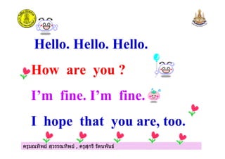 ครูมณทิพย สุวรรณทิพย , ครูสุกรี รัตนพันธครูมณทิพย สุวรรณทิพย , ครูสุกรี รัตนพันธ
Hello. Hello. Hello.
How are you ?
I m fine. I m fine.
I hope that you are, too.
 