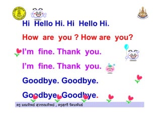 ครู มณทิพย สุวรรณทิพย , ครูสุกรี รัตนพันธครู มณทิพย สุวรรณทิพย , ครูสุกรี รัตนพันธ
Hi Hello Hi. Hi Hello Hi.
How are you ? How are you?
I’m fine. Thank you.
I’m fine. Thank you.
Goodbye. Goodbye.
Goodbye. Goodbye.
 