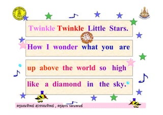 ครูมณทิพย สุวรรณทิพย , ครูสุกรี รัตนพันธครูมณทิพย สุวรรณทิพย , ครูสุกรี รัตนพันธ
Twinkle Twinkle Little Stars.
How I wonder what you are
up above the world so high
like a diamond in the sky.
 