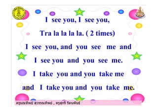 ครูมณทิพย สุวรรณทิพย , ครูสุกรี รัตนพันธครูมณทิพย สุวรรณทิพย , ครูสุกรี รัตนพันธ
I see you, I see you,
Tra la la la la. ( 2 times)
I see you, and you see me and
I see you and you see me.
I take you and you take me
and I take you and you take me.
ครูมณทิพย สุวรรณทิพย , ครูสุกรี รัตนพันธครูมณทิพย สุวรรณทิพย , ครูสุกรี รัตนพันธ
 