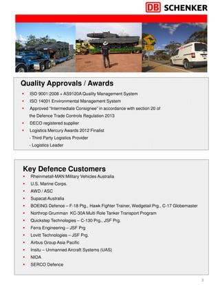 3
Rheinmetall-MAN Military Vehicles Australia
U.S. Marine Corps.
AWD / ASC
Supacat Australia
BOEING Defence – F-18 Ptg., Hawk Fighter Trainer, Wedgetail Prg., C-17 Globemaster
Northrop Grumman KC-30A Multi Role Tanker Transport Program
Quickstep Technologies – C-130 Prg., JSF Prg.
Ferra Engineering – JSF Prg
Lovitt Technologies – JSF Prg.
Airbus Group Asia Pacific
Insitu – Unmanned Aircraft Systems (UAS)
NIOA
SERCO Defence
ISO 9001:2008 + AS9120A Quality Management System
ISO 14001 Environmental Management System
Approved “Intermediate Consignee” in accordance with section 20 of
the Defence Trade Controls Regulation 2013
DECO registered supplier
Logistics Mercury Awards 2012 Finalist
- Third Party Logistics Provider
- Logistics Leader
Quality Approvals / Awards
Key Defence Customers
 