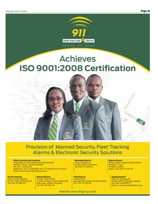 Page 35Tuesday, May 31, 2016 / The Standard
Provision of Manned Security, Fleet Tracking
Alarms & Electronic Security Solutions
Achieves
ISO 9001:2008 Certification
Office Location and Contacts
Head Office 2nd
Floor Clifton Park, Mombasa Rd.
P.O BOX 79448 – 00200 NAIROBI.
Tel: 020 –491100/101
Mobile No: +254 732 652487|+254 711 430481|+254 712 352111
Email:customerservice@911group.co.ke
Kisumu Branch,
Got Huma Rd, Milimani
P.O Box 1336-40100,Kisumu
Tel:+254 774 884 911
Eldoret Branch
P.O. Box 2660-30100
1st
Floor, 64 Plaza, Kisumu Eldoret Rd
direct opp. Catholic University
Tel:+254 774 804 911
Thika Branch
Garissa Road,
opp National Cereals & Produce Board
Tel: +254 774 974 911
Uganda Branch
Tank Hill, Muyenga Rd
P.O Box 20067, Kampala, Uganda.
Tel:+256 414510784/5,
Email: customercare@tracker.co.ug
Mombasa Branch
Tudor off Devon rd
P.O Box 85793, Mombasa.
Tel:+254 721 296 614
Nakuru Branch
Eldoret-Nakuru Highway, Delta Station
Building, 1st
Floor.
P.O Box 11-20100,
Nakuru. Tel:+254 774 934 911
Website: www.911group.co.ke
 