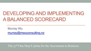 DEVELOPING AND IMPLEMENTING
A BALANCED SCORECARD
Murray Wu
murray@mwuconsulting.nz
The 37th One Stop Update for the Accountant in Business
 