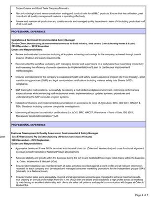 Cooee Cuisine and Good Taste Company Manual’s.
 Plan microbiological and sensory evaluation testing and conduct trails for all R&D products. Ensure that the calibration, pest
control and all quality management systems is operating effectively.
 Review and maintain all production and quality records and managed quality department - team of 4 including production staff
of 35 to 40 staff.
PROFESSIONAL EXPERIENCE
Operations & Technical/ Environmental & Safety Manager
Enviro Chem (Manufacturing of environmental chemicals for Food Industry , food service, Cafĕs & Nursing Homes & Export)
2010 December – 2012 November
Duties and Responsibilities:
 Review and evaluated contractors including all suppliers achieving cost savings for the company, achieved through careful
analysis of labour and supply requirements.
 Reconstructed the workflow via liaising with managing director and supervisor/s on a daily basis thus maximizing productivity
and increasing the efficiency of smooth operations by implementation of Lean or continuous improvement
methodologies.
 Ensured Compliance/s for the company’s occupational health and safety, quality assurance program (for Food Industry), good
manufacturing practices (GMP) and legal transportation certifications including material safety data Sheets (MSD)
compliance.
 Staff training for multi-positions, successfully developing a multi skilled workplace environment, optimizing performances
across all areas whilst enhancing staff motivational levels. Implementation of updated systems, procedures and
understanding the SAP computer program systems.
 Initiated certifications and implemented documentation/s in accordance to Dept. of Agriculture, BRC, ISO 9001, HACCP &
TGA Standards including customer complaints investigation/s
 Maintaining all required accreditation certifications {i.e. AQIS, BRC, HACCP, Warehouse – Point of Sale, ISO 9001,
Therapeutic Goods Administration (TGA}.
PROFESSIONAL EXPERIENCE
Business Development & Quality Assurance / Environmental & Safety Manager
Just Just Entrees (Aust) Pty Ltd (Manufacturing of Pâté & Cream Cheese Products)
2005 November – 2010 September.
Duties and Responsibilities:
 Aggressive developed 9 new SKU's launched into the retail chain i.e. (Coles and Woolworths) and cross functional alignment
to ensure smooth transition of National Product Development.
 Achieved stability and growth within the business during the G.F.C and facilitated three major retail chains within the business
i.e. Coles, Woolworths & Metcash (IGA).
 Ensured client database was maintained with all sales activities recorded against a client profile and all relevant information
recorded for each company and developed and managed consumer marketing promotions for the Independent groups (IGA’s
{Metcash} on a National Level).
 Ensured market sales were adequately covered and all appropriate accounts were managed to achieve maximum results,
thus creating an annual profit margin from 0 to 1.1M (AUD) with one brand and established a high profile across all market/s
by maintaining an excellent relationship with clients via sales call patterns and regular communication with buyers at Coles &
Woolworths.
Page 4 of 7
 