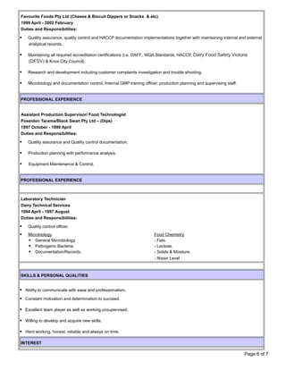 Favourite Foods Pty Ltd (Cheese & Biscuit Dippers or Snacks & etc)
1999 April - 2002 February
Duties and Responsibilities:
 Quality assurance, quality control and HACCP documentation implementations together with maintaining internal and external
analytical records.
 Maintaining all required accreditation certifications {i.e. DAFF, WQA Standards, HACCP, Dairy Food Safety Victoria
(DFSV) & Knox City Council}.
 Research and development including customer complaints investigation and trouble shooting.
 Microbiology and documentation control, Internal GMP training officer, production planning and supervising staff.
PROFESSIONAL EXPERIENCE
Assistant Production Supervisor/ Food Technologist
Poseidon Tarama/Black Swan Pty Ltd – (Dips)
1997 October - 1999 April
Duties and Responsibilities:
 Quality assurance and Quality control documentation.
 Production planning with performance analysis.
 Equipment Maintenance & Control.
PROFESSIONAL EXPERIENCE
.Laboratory Technician
Dairy Technical Services
1994 April - 1997 August
Duties and Responsibilities:
 Quality control officer.
 Microbiology Food Chemistry
 General Microbiology. - Fats.
 Pathogenic Bacteria. - Lactose.
 Documentation/Records. - Solids & Moisture.
- Nissin Level
SKILLS & PERSONAL QUALITIES
 Ability to communicate with ease and professionalism.
 Constant motivation and determination to succeed.
 Excellent team player as well as working unsupervised.
 Willing to develop and acquire new skills.
 Hard working, honest, reliable and always on time.
INTEREST
Page 6 of 7
 