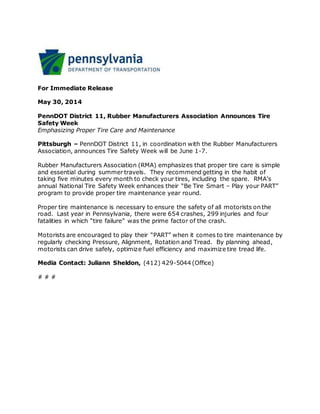 For Immediate Release
May 30, 2014
PennDOT District 11, Rubber Manufacturers Association Announces Tire
Safety Week
Emphasizing Proper Tire Care and Maintenance
Pittsburgh – PennDOT District 11, in coordination with the Rubber Manufacturers
Association, announces Tire Safety Week will be June 1-7.
Rubber Manufacturers Association (RMA) emphasizes that proper tire care is simple
and essential during summer travels. They recommend getting in the habit of
taking five minutes every month to check your tires, including the spare. RMA’s
annual National Tire Safety Week enhances their “Be Tire Smart – Play your PART”
program to provide proper tire maintenance year round.
Proper tire maintenance is necessary to ensure the safety of all motorists on the
road. Last year in Pennsylvania, there were 654 crashes, 299 injuries and four
fatalities in which “tire failure” was the prime factor of the crash.
Motorists are encouraged to play their “PART” when it comes to tire maintenance by
regularly checking Pressure, Alignment, Rotation and Tread. By planning ahead,
motorists can drive safely, optimize fuel efficiency and maximize tire tread life.
Media Contact: Juliann Sheldon, (412) 429-5044 (Office)
# # #
 