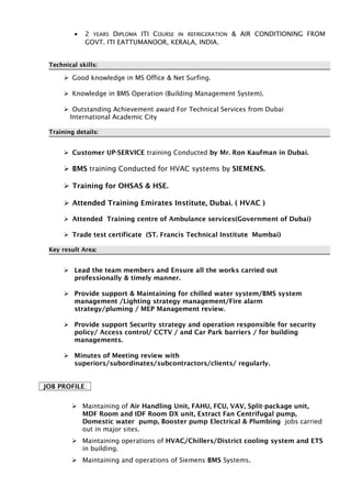 • 2 YEARS DIPLOMA ITI COURSE IN REFRIGERATION & AIR CONDITIONING FROM
GOVT. ITI EATTUMANOOR, KERALA, INDIA.
Technical skills:
 Good knowledge in MS Office & Net Surfing.
 Knowledge in BMS Operation (Building Management System).
 Outstanding Achievement award For Technical Services from Dubai
International Academic City
Training details:
 Customer UP-SERVICE training Conducted by Mr. Ron Kaufman in Dubai.
 BMS training Conducted for HVAC systems by SIEMENS.
 Training for OHSAS & HSE.
 Attended Training Emirates Institute, Dubai. ( HVAC )
 Attended Training centre of Ambulance services(Government of Dubai)
 Trade test certificate (ST. Francis Technical Institute Mumbai)
Key result Area:
 Lead the team members and Ensure all the works carried out
professionally & timely manner.
 Provide support & Maintaining for chilled water system/BMS system
management /Lighting strategy management/Fire alarm
strategy/pluming / MEP Management review.
 Provide support Security strategy and operation responsible for security
policy/ Access control/ CCTV / and Car Park barriers / for building
managements.
 Minutes of Meeting review with
superiors/subordinates/subcontractors/clients/ regularly.
JOB PROFILE:
 Maintaining of Air Handling Unit, FAHU, FCU, VAV, Split-package unit,
MDF Room and IDF Room DX unit, Extract Fan Centrifugal pump,
Domestic water pump, Booster pump Electrical & Plumbing jobs carried
out in major sites.
 Maintaining operations of HVAC/Chillers/District cooling system and ETS
in building.
 Maintaining and operations of Siemens BMS Systems.
 