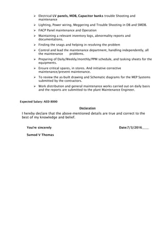  Electrical LV panels, MDB, Capacitor banks trouble Shooting and
maintenance
 Lighting, Power wiring, Meggering and Trouble Shooting in DB and SMDB.
 FACP Panel maintenance and Operation
 Maintaining a relevant inventory logs, abnormality reports and
documentations.
 Finding the snags and helping in resolving the problem
 Control and lead the maintenance department, handling independently, all
the maintenance problems.
 Preparing of Daily/Weekly/monthly/PPM schedule, and tasking sheets for the
equipments.
 Ensure critical spares, in stores. And initiative corrective
maintenance/prevent maintenance.
 To review the as-built drawing and Schematic diagrams for the MEP Systems
submitted by the contractors.
 Work distribution and general maintenance works carried out on daily basis
and the reports are submitted to the plant Maintenance Engineer.
Expected Salary: AED 8000
Declaration
I hereby declare that the above-mentioned details are true and correct to the
best of my knowledge and belief.
You’re sincerely Date:7/3/2016
Sumod V Thomas
 