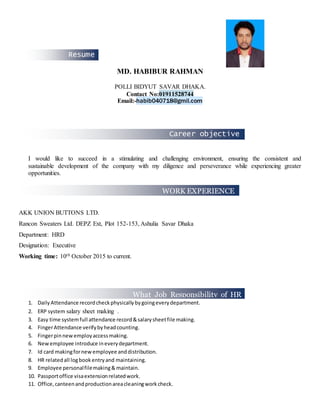 Career objective
What Job Responsibility of HR
Executive:
makes me different
WORK EXPERIENCE
Resume
MD. HABIBUR RAHMAN
POLLI BIDYUT SAVAR DHAKA.
Contact No:01911528744
Email:-habib040718@gmil.com
I would like to succeed in a stimulating and challenging environment, ensuring the consistent and
sustainable development of the company with my diligence and perseverance while experiencing greater
opportunities.
AKK UNION BUTTONS LTD.
Rancon Sweaters Ltd. DEPZ Ext, Plot 152-153, Ashulia Savar Dhaka
Department: HRD
Designation: Executive
Working time: 10th October 2015 to current.
1. Daily Attendance recordcheckphysicallybygoingeverydepartment.
2. ERP system salary sheet making .
3. Easy time systemfull attendance record&salarysheetfile making.
4. FingerAttendance verifybyheadcounting.
5. Fingerpinnewemployaccessmaking.
6. Newemployee introduce ineverydepartment.
7. Id card makingfornewemployee anddistribution.
8. HR relatedall logbookentryand maintaining.
9. Employee personalfilemaking& maintain.
10. Passportoffice visaextensionrelatedwork.
11. Office,canteenandproductionareacleaningworkcheck.
 