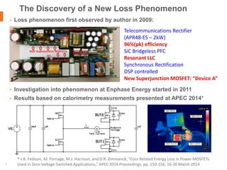| © 2016 Enphase Energy, Inc. | CONFIDENTIAL2
• Loss phenomenon first observed by author in 2009:
• Investigation into phenomenon at Enphase Energy started in 2011
• Results based on calorimetry measurements presented at APEC 2014*
The Discovery of a New Loss Phenomenon
* J.B. Fedison, M. Fornage, M.J. Harrison, and D.R. Zimmanck, “Coss Related Energy Loss in Power MOSFETs
Used in Zero-Voltage-Switched Applications,” APEC 2014 Proceedings, pp. 150-156, 16-20 March 2014
Telecommunications Rectifier
(APR48-ES – 2kW)
96%(pk) efficiency
SiC Bridgeless PFC
Resonant LLC
Synchronous Rectification
DSP controlled
New Superjunction MOSFET: “Device A”
 