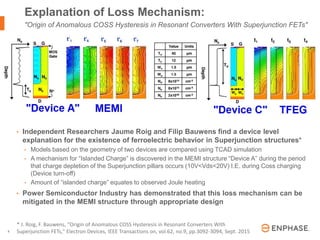 | © 2016 Enphase Energy, Inc. | CONFIDENTIAL6
• Independent Researchers Jaume Roig and Filip Bauwens find a device level
explanation for the existence of ferroelectric behavior in Superjunction structures*
• Models based on the geometry of two devices are compared using TCAD simulation
• A mechanism for “Islanded Charge” is discovered in the MEMI structure “Device A” during the period
that charge depletion of the Superjunction pillars occurs (10V<Vds<20V) I.E. during Coss charging
(Device turn-off)
• Amount of “islanded charge” equates to observed Joule heating
• Power Semiconductor Industry has demonstrated that this loss mechanism can be
mitigated in the MEMI structure through appropriate design
Explanation of Loss Mechanism:
"Origin of Anomalous COSS Hysteresis in Resonant Converters With Superjunction FETs"
* J. Roig, F. Bauwens, "Origin of Anomalous COSS Hysteresis in Resonant Converters With
Superjunction FETs," Electron Devices, IEEE Transactions on, vol.62, no.9, pp.3092-3094, Sept. 2015
 