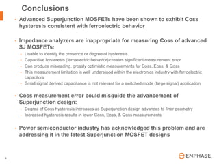 | © 2016 Enphase Energy, Inc. | CONFIDENTIAL9
• Advanced Superjunction MOSFETs have been shown to exhibit Coss
hysteresis consistent with ferroelectric behavior
• Impedance analyzers are inappropriate for measuring Coss of advanced
SJ MOSFETs:
• Unable to identify the presence or degree of hysteresis
• Capacitive hysteresis (ferroelectric behavior) creates significant measurement error
• Can produce misleading, grossly optimistic measurements for Coss, Eoss, & Qoss
• This measurement limitation is well understood within the electronics industry with ferroelectric
capacitors
• Small signal derived capacitance is not relevant for a switched mode (large signal) application
• Coss measurement error could misguide the advancement of
Superjunction design:
• Degree of Coss hysteresis increases as Superjunction design advances to finer geometry
• Increased hysteresis results in lower Coss, Eoss, & Qoss measurements
• Power semiconductor industry has acknowledged this problem and are
addressing it in the latest Superjunction MOSFET designs
Conclusions
 