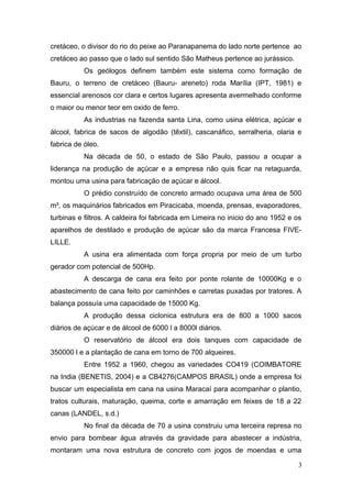 cretáceo, o divisor do rio do peixe ao Paranapanema do lado norte pertence ao 
cretáceo ao passo que o lado sul sentido São Matheus pertence ao jurássico. 
Os geólogos definem também este sistema como formação de 
Bauru, o terreno de cretáceo (Bauru- areneto) roda Marília (IPT, 1981) e 
essencial arenosos cor clara e certos lugares apresenta avermelhado conforme 
o maior ou menor teor em oxido de ferro. 
As industrias na fazenda santa Lina, como usina elétrica, açúcar e 
álcool, fabrica de sacos de algodão (têxtil), cascanáfico, serralheria, olaria e 
fabrica de óleo. 
Na década de 50, o estado de São Paulo, passou a ocupar a 
liderança na produção de açúcar e a empresa não quis ficar na retaguarda, 
montou uma usina para fabricação de açúcar e álcool. 
O prédio construído de concreto armado ocupava uma área de 500 
m², os maquinários fabricados em Piracicaba, moenda, prensas, evaporadores, 
turbinas e filtros. A caldeira foi fabricada em Limeira no inicio do ano 1952 e os 
aparelhos de destilado e produção de açúcar são da marca Francesa FIVE-LILLE. 
A usina era alimentada com força propria por meio de um turbo 
gerador com potencial de 500Hp. 
A descarga de cana era feito por ponte rolante de 10000Kg e o 
abastecimento de cana feito por caminhões e carretas puxadas por tratores. A 
balança possuía uma capacidade de 15000 Kg. 
A produção dessa ciclonica estrutura era de 800 a 1000 sacos 
diários de açúcar e de álcool de 6000 l a 8000l diários. 
O reservatório de álcool era dois tanques com capacidade de 
350000 l e a plantação de cana em torno de 700 alqueires. 
Entre 1952 a 1960, chegou as variedades CO419 (COIMBATORE 
na India (BENETIS, 2004) e a CB4276(CAMPOS BRASIL) onde a empresa foi 
buscar um especialista em cana na usina Maracaí para acompanhar o plantio, 
tratos culturais, maturação, queima, corte e amarração em feixes de 18 a 22 
canas (LANDEL, s.d.) 
No final da década de 70 a usina construiu uma terceira represa no 
envio para bombear água através da gravidade para abastecer a indústria, 
montaram uma nova estrutura de concreto com jogos de moendas e uma 
3 
 