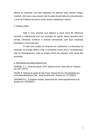 fabrica de proteínas com dois depósitos de tijolinhos para estocar melaço 
invertido. Com isso o seu produto não foi aceito devido falta de conhecimento e 
a crise do Proálcool que levou varias usinas e destilarias a fechar. 
3. CONCLUSÃO 
Hoje a nova empresa que adquiriu a usina serve de referencia 
nacional e internacional com sua produção de açúcar, álcool, levedura para 
cerveja, alimentos humanos e animais concorrendo com duas empresas 
Européias e uma Americana. 
O mais novo projeto da empresa em andamento é a biomassa na 
produção de energia elétrica onde o excedente vende para a concessionário 
vale do Paranapanema onde os antigos donos da empresa José Giorgi são 
acionistas. 
4. REFERENCIAS BIBLIOGRAFICAS 
GURGEL, F. L. Cana de açúcar, 2014. Disponível em: www.ufsm.br. Acesso 
em: 03/11/2014. 
TAIAR, N. Historia do oeste de São Paulo. Disponível em: Enciclopédia dos 
municípios Brasileiros Ltda. www.emubra.com. Acesso em: 27/10/2014 
SAKOMOTO L. O engenho resiste. Disponível em: www.reporterbrasil.co.br. 
Acesso em: 23/09/2014. 
4 

