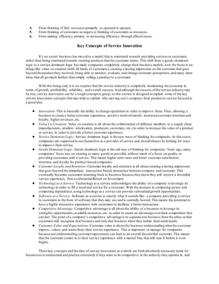 4. From thinking of firm resources primarily as operand to operant. 
5. From thinking of customers as targets to thinking of customers as resources. 
6. From making efficiency primary to increasing efficiency through effectiveness. 
Key Concepts of Service Innovation 
It’s no secret: business has moved to a model that is orientated towards providing services to customers, 
rather than being orientated towards creating products that the customer wants. This shift from a goods -dominant 
logic to a service-dominant logic has made companies completely change their business models; now the focus is on 
things like value co-creation (with all kinds of customers), creating a lasting impression on the customer that goes 
beyond the product they received, being able to monitor, evaluate, and change customer perceptions, and many more 
ideas that all go much further than simply selling a product to a customer. 
With this being said, it is no surprise that the service industry is completely dominating the economy in 
terms of growth, profitability, reliability, and overall success. And although the success of the service industry may 
be true, service innovation can be a tough concept to grasp, so this section is designed to explain some of the key 
service innovation concepts that may help to explain why moving one’s company from product to service focused is 
a good idea. 
● Innovation: This is basically the ability to change operations in order to improve them. Thus, allowing a 
business to create a better customer experience, positive word-of-mouth, increased customer retention and 
loyalty, higher revenues, etc. 
● Value Co-Creation: Value co-creation is all about the collaboration of different members in a supply chain 
(manufacturers, retailers, wholesalers, producers, customers, etc.) in order to increase the value of a product 
or service, in order to provide a better customer experience. 
● Service Dominant Logic: Service dominant logic is the new wave of thinking for companies. In this sense, 
companies are supposed to see themselves as a provider of service and should always be looking for ways 
to improve their service. 
● Goods Dominant Logic: Goods dominant logic is the old way of thinking for companies. Years ago, many 
companies’ focus was on creating as many goods as possible, without much of a focus on quality or 
providing customers with a service. This meant higher error rates and lower customer satisfaction, 
retention, and loyalty for product-based companies. 
● Customer Loyalty and Retention: Customer loyalty and retention is all about creating a lasting impression 
that goes beyond the immediate, transaction-based, interaction between company and customer. This 
eventually becomes customers returning back to business because they know they will receive a favorable 
service experience, thus a substantial Return on Investment. 
● Technology as a Service: Technology as a service acknowledges the ability of a company to leverage its 
technology in order to fill a need and service for a customer. With the increase in computing power and 
computing dependence, using technology as a service can provide substantial growth opportunities. 
● Software as a Service: Software as a service is exactly what it sounds like: a company providing a service 
to customers in the form of software that they may use and is centrally hosted. This means the potential to 
have a highly interactive experience with customers to facilitate a better transaction. 
● Competitive Advantage: Competitive advantage is all about the ability of a business to leverage its 
strengths, opportunities, available resources, etc. in order to create an advantage over their competition that 
can last. The point of a company’s competitive advantage is to separate one business from the other so that 
customers will recognize that business and only that business when they realize their need/needs. 
● Customer Value and Expectations: Customer value is about the business understanding what the customer 
expects, values, and wants from their service experience. This is important to manage for companies 
because not understanding customer expectations can lead to an overall dissatisfied customer. This means 
that the customer comes in to their service experience with a mental bias that will ruin it before it even 
begins. 
These key concepts and the idea of service innovation as a whole are both absolutely necessary terms for 
businesses to understand and practice constantly if they want to be competitive in the industry they operate in, and 
 
