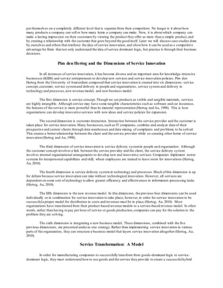 put themselves on a completely different level that is separate from their competitors. No longer is it about how 
many products a company can sell or how many items a company can make. Now, it is about which company can 
make a lasting impression on their customers by viewing the product they offer as more than a simple product, and 
by creating a relationship with the customer that goes beyond the good itself. Later we will discuss case studies done 
by ourselves and others that reinforce the idea of service innovation, and show how it can be used as a competitive 
advantage for firms that not only understand the idea of service dominant logic, but practice it through their business 
decisions. 
Pim den Hertog and the Dimensions of Service Innovation 
In all instances of service innovation, it has become diverse and an important area for knowledge -intensive 
businesses (KIBS) and service entrepreneurs to develop new services and service innovation policies. Pim den 
Hertog from the University of Amsterdam composed that service innovation is created into six dimensions: service 
concept, customer, service system and delivery in people and organizations, service system and delivery in 
technology and processes, new revenue model, and new business model. 
The first dimension is service concept. Though we see products as visible and tangible materials, services 
are highly intangible. Although service may have some tangible characteristics such as software and car insurance, 
the features of the service is more powerful than its material representation (Hertog and Aa, 1998). This is how 
organizations can develop innovative services with new ideas and service policies for expansion. 
The second dimension is customer interaction. Interaction between the service provider and the customer is 
taken place for service innovation. Many businesses, such as IT companies, combine and analyze data of their 
prospective and current clients through data warehouses and data mining of complaints and pro blems to be solved. 
This creates a better relationship between the client and the service provider while co-creating other forms of service 
innovation (Hertog and Aa, 1998). 
The third dimension of service innovation is service delivery system in people an d organization. Although 
the customer concept involves a link between the service provider and the client, the service delivery system 
involves internal organizational arrangements to develop new and innovative services. Companies implement newer 
systems for interpersonal capabilities and skill, where employees are trained to leave room for innovations (Hertog, 
Aa, 2010). 
The fourth dimension is service delivery system in technology and processes. Much of this dimension is up 
for debate because service innovation can take without technological innovation. However, all services are 
dependent on some sort of technology to allow greater efficiency and effectiveness in information -processing tasks 
(Hertog, Aa, 2010). 
The fifth dimension is the new revenue model. In this dimension, the previous four dimensions can be used 
individually or in combination for service innovation to take place; however, in order for service innovation to be 
successful a proper model for distribution in costs and revenues must be in place (Hertog, Aa, 2010). Most 
organizations have transitioned from their product -based revenue models to a service-based revenue model. In other 
words, rather than having to pay per hour of service or goods production, companies can pay for the solution to the 
problem they are solving. 
The sixth dimension is integrating a new business model. These dimensions, combined with the five 
previous dimensions, are presented under as one strategy. Rather than implementing service innovation in various 
parts of the organization, they can structure a business model that layers service innovation altogether (Hertog, Aa, 
2010). 
Service Transformation: A Model 
In order for manufacturing companies to successfully transform from goods -dominant logic to service-dominant 
logic, they must understand how to use goods and the service they provide to create a successful hybrid 
 