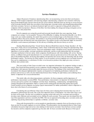 Services Paradoxes 
Almost 60 percent of American manufacturing firms are incorporating service into their core business 
offerings. With tougher competition and narrowing margins manufacturing companies have started to shift away 
from goods dominant logic and have moved into the service industry. Manufacturers are moving to service because 
of the economic benefits which they can achieve from being more customer centric and strengthening relationships 
with their customers. Service is an industry buzzword right now and it is expected to bring growth and pro fit to 
companies which incorporate it. Because of this firms have been making the change and trying to integrate service 
into their core value proposition. 
Not all companies are seeing this growth and economic benefit which they were expecting. Some 
companies are seeing a “service paradox” because of the difficulties in making the transition (Kastalli, et al. 2013). 
Large scale case studies examining the switch from goods to service dominant logic on the financials of these 
companies adds to this service paradox. This paradox is revolving around the difficulty that corporations are having 
changing from their old direction and value propositions. The negative results on the financials might be caused by 
old metrics used to measure performance for the old way of thinking with this new theory on service. 
Steering Manufacturing Firms Toward Service Business Model Innovation by Visnjic Kastalli, I., B. Van 
Looy and A. Neely discuss new performance metric which would better measure the change for manufacturing firms 
making the switch from goods to service. These new performance metric should be service specific and measure the 
importance of service quality, customer satisfaction, and loyalty, and the overall relationship with the customer. 
Customer satisfaction is the new metric which companies should measure with when dealing with service. Having 
metrics so different from goods manufacturers it is very hard to measure goods and service at the same time. This is 
part of the problem that firms are having when making the transition into service, they are measuring with the wrong 
performance metrics. The decision for which metrics to use for product -service companies are even harder because 
they can be complementary or substitutes. If a firm is too focused on product s they might give away services to 
facilitate more product sales. 
This case study on Atlas Copco revealed some very important information for companies looking to make a 
switch. They found that future product-service companies should complement their product measures of market 
performance with measures that actually depict the success of service. The findings of the study lead the authors to 
recommend that adequate implementation requires an integrated set of marketing performance indicators for 
products and services as well as for the relationship between them. Finding the right balance and combining these 
metrics is important for a successful transition. 
This article talks a lot about measurements and metrics for these companies and the importance of 
performance measurement systems (PMS). These performance measurements are important for both products and 
services and can be used for a lot of different activities from, formulating, communicating and implementing 
strategy throughout the organization. PMS is a great tool for setting goals and measuring against those goals. 
Current product-service companies are facing a gap in measurement for market performance which is important to 
know due to the threat of a service paradox. 
Considering this case followed Atlas Copco for three years evaluating their transition there was a lot of 
information gathered from the study. One of the most important pieces of information was what Atlas Copco used 
for their service goals. The first was to establish an ongoing contact with each of its customers and secondly to 
develop a more elaborate and customized service offering for each customer. These goals were developed from the 
top of the organization and were steered by the PMS. This was an approach at becoming more cus tomer centric and 
exploiting long lasting relationships to capitalize on lifetime customer value. 
Along with the potential for a service paradox in manufacturing companies from not focusing on service 
there can also be too much emphasis on service offering. This phenomenon was documented when to Atlas Copco 
subsidiaries focused on high end service only tailoring to their top tier customers. Soon the basic services seemed 
less lucrative and the companies neglected to go the extra mile for basic customer needs. Because of this type of 
 