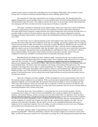 attitude towards certain customers these subsidiaries lost out on building relationships with customers to create 
lasting value. It is better to start basic and then build your service offerings up from there. 
The transition for Atlas Copco opened their eyes to being customer centric. The changed which they 
applied changing from a goods dominant logic to a service dominant logic showed them they needed to be customer 
oriented and have open innovation. The company started to focus more on the customers and the relationships they 
were managing with their customers and notice an upswing in performance and profits. 
The article concludes by stating that service-related market effectiveness represents a critical performance 
aspect for a couple reasons. One reason is for service to be accepted as a business and to merit subseque nt 
investment rather than be treated as a support function, they need to demonstrate value potential. Secondly there is a 
possible conflict in objectives between products and service offerings and it requires management practices 
including performance measurement systems to capture the interdependencies between the two activities (Kastalli, 
et al. 2013). 
The Atlas Copco case is a fantastic learning tool for what happens when a firm notices a need for a change 
and takes the correct steps, but not all companies can do that. For example, one product company that is no longer in 
business because it did not make the transition to service fast enough is Blockbuster. Blockbuster was one of the top 
companies in the home movie rental market along with Hollywood Video, and both of these companies failed to 
make the switch to service. In the end Netflix came into the market with a service for movie rental which consumers 
liked more and quickly changed their habits, putting Blockbuster and Hollywood Video out of busines s. Both of 
these companies failed to be customer centric and pay attention to what their customers wanted. They got 
complacent in their roles and failed to continuously innovate and make themselves obsolete. 
Both Blockbuster and Hollywood Video could have made a transition into the service industry had they 
been customer centric and known what their customers wanted. These companies really missed out on co creation of 
value with their customers. The article Competing Through Service: Insights from Service Dominant Logic by 
Robert Lusch, Stephen Vargo, and Matthew O’Brien talks about the difference between service dominant logic and 
goods dominant logic. The article states that competitive advantages can be enhanced through service. This 
competitive advantage from service links to superior performance for companies. The article argues that competing 
through service is about more than adding value to products, which is a good dominant logic. Blockbuster and 
Hollywood Video were both centered on goods dominant logic and any service they had was an add-on to the 
product. If they had been more service oriented they would understand that services provision the product and not 
the other way around. 
These two companies are perfect examples of what can happen if you do not pay attention to the voice of 
the customer and get complacent in your industry. With a customer centric approach and an asymmetric business 
approach companies can successfully make the transition from goods based logic to service based logic just like 
Atlas Copco did. Listening to what your customers want is a huge clue to where your business should move and 
more companies are learning that the hard way. It is clear that service paradoxes exist but can be overcome thanks to 
increasing information from scholars on the topic. 
The article discussing “service paradox” is a great lead into two of our research questions. The first 
research question it relates to is what resources and capabilities does a product company need to optimize and 
maximize their hybrid offerings, and the second question is all about which KPI’s are important. From the article 
Steering Manufacturing Firms Towards Service Business Model Innovation you learn that most product companies 
have the resources and the capabilities to move to offering service, they just lack direction and determination. It is 
easy for companies to say they want to make the switch, just like manufacturing companies can make “me too” 
products to stay relevant in the market. But the switch to service is an organizational transition and not just a 
temporary fix for something. Companies have to be willing to go all in and truly invest in a new way of thinking 
about products provisioning service and not services as a value add. 
With firms needing to make an organizational transition in thinking this brings us to our next research 
question regarding KPI’s. Which key performance indicator will a product company use to measure service, most 
likely one that has been used to measure how well products are doing. Part of the organizational transition that firms 
 