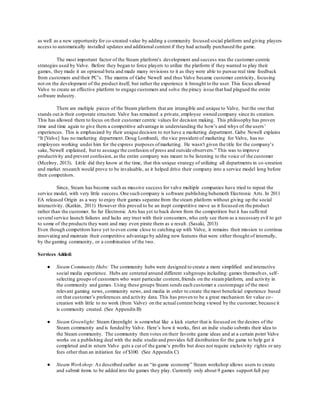 as well as a new opportunity for co-created value by adding a community focused social platform and giving players 
access to automatically installed updates and additional content if they had actually purchased the game. 
The most important factor of the Steam platform’s development and success was the customer-centric 
strategies used by Valve. Before they began to force players to utilize the platform if they wanted to play their 
games, they made it an optional beta and made many revisions to it as they were able to pursue real time feedback 
from customers and their PC’s. The mantra of Gabe Newell and thus Valve became customer centricity, focusing 
not on the development of the product itself, but rather the experience it brought to the user. This focus allowed 
Valve to create an effective platform to engage customers and solve the piracy issue that had plagued the entire 
software industry. 
There are multiple pieces of the Steam platform that are intangible and unique to Valve, but the one that 
stands out is their corporate structure. Valve has remained a private, employee owned company since its creation. 
This has allowed them to focus on their customer centric values for decision making. This philosophy has proven 
time and time again to give them a competitive advantage in understanding the how’s and whys of the users’ 
experiences. This is emphasized by their unique decision to not have a marketing department. Gabe Newell explains 
“It [Valve] has no marketing department. Doug Lombardi, the vice president of marketing for Valve, has no 
employees working under him for the express purposes of marketing. He wasn't given the title for the company's 
sake, Newell explained, but to assuage the confusion of press and outside observers.” This was to improve 
productivity and prevent confusion, as the entire company was meant to be listening to the voice of the customer 
(Mcelroy, 2013). Little did they know at the time, that this unique strategy of utilizing all departments in co-creation 
and market research would prove to be invaluable, as it helped drive their company into a service model long before 
their competitors. 
Since, Steam has become such as massive success for valve multiple companies have tried to repeat the 
service model, with very little success. One such company is software publishing behemoth Electronic Arts. In 2011 
EA released Origin as a way to enjoy their games separate from the steam platform without giving up the social 
interactivity. (Katkin, 2011) However this proved to be an inept competitive move as it focused on the product 
rather than the customer. So far Electronic Arts has yet to back down from the competition but it has suffe red 
several service launch failures and lacks any trust with their consumers, who only see them as a necessary evil to get 
to some of the products they want and may even pirate them as a result . (Sasaki, 2013) 
Even though competitors have yet to even come close to catching up with Valve, it remains their mission to continue 
innovating and maintain their competitive advantage by adding new features that were either thought of internally, 
by the gaming community, or a combination of the two. 
Services Added: 
● Steam Community Hubs: The community hubs were designed to create a more simplified and interactive 
social media experience. Hubs are centered around different subgroups including: games themselves, self - 
selecting groups of customers who want particular content, friends on the steam platform, and activity in 
the community and games. Using these groups Steam sends each customer a custom page of the most 
relevant gaming news, community news, and media in order to create the most beneficial experience based 
on that customer’s preferences and activity data. This has proven to be a great mechanism for value co - 
creation with little to no work (from Valve) on the actual content being viewed by the customer, because it 
is community created. (See Appendix B) 
● Steam Greenlight: Steam Greenlight is somewhat like a kick starter that is focused on the desires of the 
Steam community and is funded by Valve. Here’s how it works, first an indie studio submits their idea to 
the Steam community. The community then votes on their favorite game ideas and at a certain point Valve 
works on a publishing deal with the indie studio and provides full distribution for the game to help get it 
completed and in return Valve gets a cut of the game’s profits but does not require exclusivity r ights or any 
fees other than an initiation fee of $100. (See Appendix C) 
● Steam Workshop: As described earlier as an “in-game economy” Steam workshop allows users to create 
and submit items to be added into the games they play. Currently only about 9 games support full pay 
 