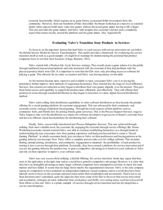 economy functionality which requires an in game lottery system and dollar investments from the 
community. However, there are hundreds of titles that utilize the Steam workshop as a massive co -creation 
model where players build more value into games without the actual game maker having to lift a finger. 
This also provides the game makers and Valve with insights into customer’s desires and a community 
aspect that creates loyalty around the platform and the game maker. (See Appendix D) 
Evaluating Valve’s Transition from Products to Services 
To focus in on the important factors that lead Valve to such success with service innovation we can follow 
the Hybrid Service Model for Service Transformation. This model provides a framework for evaluat ing the service 
transition itself as well as a good example of a high level roadmap for demonstrating the potential that product 
companies have to servitize their business. (Ulaga, Reinartz, 2011) 
Valve started with a Product Life Cycle Services strategy. They would create a game release it to the public 
through traditional transactional methods and only interacted with the customer if they had problems with the 
physical product which were CDs. It is important to note that the CDs were only providing access to software for 
playing a game. This allowed for no value co-creation and Valve was leaving money on the table. 
As the internet became more extensive and available to more consumers Valve saw it as having the 
potential to further improve their methods of supporting the product. They entered into the stage of Asset Efficiency 
Services, this created cost reduction as they began to distribute their own games digitally over the internet. This gave 
them better access and capability to support the product more efficiently and effectively. They still offered their 
products in stores through standard distribution as they began to transition to a more digital focused distribution 
method. 
Valve starts selling their distribution capabilities to other software distributors as they became the premier 
offering for a social gaming platform for customer engagement. This was advanced by their community and 
customer centric strategy of platform bas ed gaming. Through the social aspects of their platform such as, 
community hubs, and friends lists for joining friends game universes. This is the Process Support Services stage as 
Valve began to take over the distribution as a means for software developers to get access to Steam’s customer base 
and have an efficient cloud based platform for distributing their software. 
Finally, Valve successfully transitioned into Process Delegation Services. This was achieved through 
utilizing their most valuable asset, the customer. By engaging the customer through service offerings like Steam 
Workshop (customer created content) Valve was able to continue establishing themselves as a thought leader in 
understanding the way consumers view their gaming experience and had gone beyond that to create a “Social 
Gaming Platform” in which customers freely give out data to Valve on their preferences and buying patterns in the 
gaming industry servicescape. Now Valve offers a complete process take over for selling software. This inc ludes 
finding optimal pricing, promotions, and community engagement to maximize the profitability of each product by 
turning it into a service through their platform. Essentially, they have created a platform for service innovation and if 
you are the gaming industry the quickest way to gain a competitive advantage is to hand over your software to Valve 
and rely on their expertise to improve your software sales. 
Valve was very successful in utilizing a Hybrid Offering for service transition. Some may argue that they 
were in the right place at the right time and as a result have gained a competitive advantage. However, it is clear that 
they have an intangible advantage as many larger software companies have attempted to servitize in much the same 
manner and have failed. It seems that one large factor maybe the organizational structure. Valve is the only company 
among its competitors to have remained an independent employee owned company and as a result they have been 
allowed room to focus on the customer and innovation rather than stockholders and accountants. That is not to say 
their decisions aren’t calculated, quite the opposite, they were some of the first to discover that service innovation 
and asymmetric strategies are more influential than stock prices and thrifty cost cutting and as such have focused all 
their efforts to this end. Valve is a prime example of success through service transition and has developed into a 
service transformation. 
 