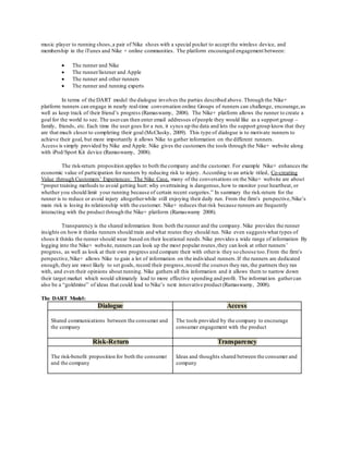 music player to running shoes, a pair of Nike shoes with a special pocket to accept the wireless device, and 
membership in the iTunes and Nike + online communities. The platform encouraged engagement between: 
 The runner and Nike 
 The runner/listener and Apple 
 The runner and other runners 
 The runner and running experts 
In terms of the DART model the dialogue involves the parties described above. Through the Nike+ 
platform runners can engage in nearly real-time conversation online Groups of runners can challenge, encourage, as 
well as keep track of their friend’s progress (Ramaswamy, 2008). The Nike+ platform allows the runner to create a 
goal for the world to see. The user can then enter email addresses of people they would like as a support group – 
family, friends, etc. Each time the user goes for a run, it syncs up the data and lets the support group know that they 
are that much closer to completing their goal (McClusky, 2009). This type of dialogue is to motivate runners to 
achieve their goal, but more importantly it allows Nike to gather information on the different runners. 
Access is simply provided by Nike and Apple. Nike gives the customers the tools through the Nike+ website along 
with iPod/Sport Kit device (Ramaswamy, 2008). 
The risk-return proposition applies to both the company and the customer. For example Nike+ enhances the 
economic value of participation for runners by reducing risk to injury. According to an article titled, Co-creating 
Value through Customers’ Experiences: The Nike Case, many of the conversations on the Nike+ website are about 
“proper training methods to avoid getting hurt: why overtraining is dangerous, how to monitor your heartbeat, or 
whether you should limit your running because of certain recent surgeries.” In summary the risk-return for the 
runner is to reduce or avoid injury altogether while still enjoying their daily run. From the firm’s perspective, Nike’s 
main risk is losing its relationship with the customer. Nike+ reduces that risk because runners are frequently 
interacting with the product through the Nike+ platform (Ramaswamy 2008). 
Transparency is the shared information from both the runner and the company. Nike provides the runner 
insights on how it thinks runners should train and what routes they should run. Nike even suggests what types of 
shoes it thinks the runner should wear based on their locational needs. Nike provides a wide range of information By 
logging into the Nike+ website, runners can look up the most popular routes, they can look at other runners’ 
progress, as well as look at their own progress and compare their with other is they so choose too. From the firm’s 
perspective, Nike+ allows Nike to gain a lot of information on the individual runners. If the runners are dedicated 
enough, they are most likely to set goals, record their progress, record the courses they ran, the partners they ran 
with, and even their opinions about running. Nike gathers all this information and it allows them to narrow down 
their target market which would ultimately lead to more effective spending and profit. The informat ion gather can 
also be a “goldmine” of ideas that could lead to Nike’s next innovative product (Ramaswamy, 2008). 
The DART Model: 
Dialogue Access 
Shared communications between the consumer and 
the company 
The tools provided by the company to encourage 
consumer engagement with the product 
Risk-Return Transparency 
The risk-benefit proposition for both the consumer 
and the company 
Ideas and thoughts shared between the consumer and 
company 
 