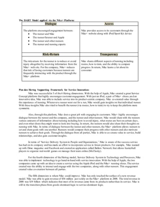 The DART Model applied via the Nike+ Platform: 
Dialogue Access 
The platform encouraged engagement between: 
 The runner and Nike 
 The runner/listener and Apple 
 The runner and other runners 
 The runner and running experts 
Nike provides access to its customers through the 
Nike+ website along with iPod/Sport Kit device 
Risk-Return Transparency 
The risk-return for the runner is to reduce or avoid 
injury altogether by receiving information from the 
Nike+ web site. For the company, Nike+ reduces 
that risk of losing customers because runners are 
frequently interacting with the product through the 
Nike+ platform 
Nike shares different aspects of running including 
routes, how to train, and the ability to compare 
progress. In return, Nike learns a lot about its 
consumer 
Pim den Hertog Supporting Framework for Service Innovation: 
Nike was successful in 5 of the 6 Hertog dimensions. With the help of Apple, Nike created a great Service 
Concept platform that highly encourages customer engagement. With just an iPod, a pair of Nike+ shoes, an d an 
innovative idea, Nike was able to include service into its product -centric company. Nike co-created value through 
the experience of running. Whenever a runner went out for a run, Nike would gain insights on that individual runner. 
With these insights Nike also tried to benefit the runner (via routes, how to train) to try to keep the platform more 
symmetric. 
Also, through this platform, Nike does a great job with engaging its customers. Nike+ highly encourages 
dialogue between the runner and the company, and the runner and other runners. Nike would share with the runners 
various amounts of information about running including how to avoid injury, what routes are best on certain days, 
and even what shoes they might want to look into buying. In return, the runners would also share their thoughts on 
running with Nike. In terms of dialogue between the runner and other runners, the Nike+ platform allows runners to 
set and share goals with one another. Runners would compare their progress with other runners and also motivate 
runners to achieve their goals. Through the dialogue from all parties, Nike is able to co -create value in service, build 
relationships, and also gain customer insights. 
In terms of ‘Service Delivery System in People and Organizations,’ Nike is aware of the success service 
has had on its company and has made an effort to incorporate service in future products. For example, Nike teamed 
up with Dime magazine and Facebook and created an application called Ballers Network that allows basketball 
players to organize real-world games on manage their team online (McClusky). 
For the fourth dimension of the Hertog model, Service Delivery System in Technology and Processes, Nike 
was able to implement technology to go hand-in-hand with service innovation. With the help of Apple, the two 
companies came up with an idea to create a service using the Apple iPod and the Nike+ running shoes. The service 
created was the ability to interact and engage with the two companies, along with other runners. This engagement 
created value co-creation between all parties. 
The fifth dimension is where Nike could improve. Nike has only touched the surface of a new revenue 
model. Nike was able to gain revenue of $56 million just solely on the Nike+ platform in 2008. The total revenue in 
2008 was $19 billion which indicates that most of its revenue came from its products rather than its service. Nike is 
still in the transition phase from goods -dominant logic to service-dominant logic. 
 