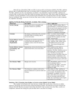 When all was said and done, Nike was able to come up with a new business platform. The Nike+ platform 
allowed Nike to build relationships with its customers which is something that it has never really done in the past. 
The Nike+ platform was also very information asymmetric. Any information shared on the Nike+ platform was 
stored by Nike in order to give what Nike thinks its customers what they want. Nike tried to make the platform more 
symmetric by giving information to the customer but the information the customer provides is far more valuable 
than any information Nike can provide. In the end, Nike wants to utilize on the idea of service in order to maintain 
its competitive advantage. 
Applying the Pim den Hertog Framework to evaluate Nike’s strategy: 
Dimensions Description Nike’s Application 
Service Concept Service innovation is intangible and 
provides solutions to a problem. 
The Nike+ Platform allows Nike to 
gain information on individual runners 
that was previously opaque to the firm. 
Nike can then use the information to 
launch new innovative ideas to 
maintain its competitive advantage 
Customer Developing a relationship with customers 
and client while co-creating value in 
service innovation 
Nike+ co-creates value by highly 
encouraging is consumers to not only 
engage with the company but other 
Nike+ users as well 
Service Delivery System 
in People and 
Organizations 
Integrating new internal organizational 
systems to provide employees of a 
company to leave room for innovative 
service. 
Nike is aware of the success of the 
Nike+ platform. Nike realizes that it 
could replicate the success of the 
Nike+ innovations through other 
categories 
Service Delivery System 
in Technology and 
Processes 
Implementing advanced technology to go 
hand-in-hand with service innovation. 
Nike teamed up with Apple to 
incorporate technology into its 
products. The Nike+ platform uses an 
iPod along with a sensor inside the 
shoe. The iPod encourages the 
dialogue between all parties while the 
sensor acts like a supplement to the 
platform allowing users to keep track 
and compare their progress with other 
users. 
New Revenue Model Design a new revenue Nike still primarily gains its revenue 
from its products, but it is 
transitioning. $56 million of the $19 
billion came from Nike+ Service 
Platform in 2008 
New Business Model This dimension combines with the five 
previous dimensions to present under one 
strategy. 
Nike utilizes its Nike+ platform in 
order to build strong relationships with 
its customers. The platform is also 
information asymmetric in favor of 
Nike which allows the company to 
give its customers what they want 
while also continuing to gain insights 
and trends of its customers. 
Evaluati ng Nike’s Transition from Products to Services using a Hybrid Service Model: 
Nike excelled in the Product Life Cycle Services strategy. Nike would create a shoe, have an athlete 
endorse it, and sell the shoe until revenues of that shoe began to decline. The reduction in revenue would be the 
indicator that tells Nike the consumer is tired of this shoe and it’s time to create a new shoe. Nike, as well as is 
competitors, exercised this strategy for years but Nike knew it was time for a change. 
 