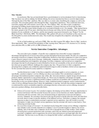 Nike+ Results: 
In conclusion, Nike has yet transformed from a good-dominant to service-dominant but it is transitioning. 
Nike has done very well in utilizing the Hybrid offering for service transition but there is room for improvement. 
Through the idea of the Nike+ platform, Nike was able to co-create value, benefitting the company as well as the 
consumer. The consumers gained value through the Nike+ engagement experiences. They could track their runs, 
store data, engage with other runners, receive tips, etc. The company, Nike, was able to gain a competitive 
advantage by building deeper relationships with the community of runners that were involved with the Nike+ 
platform. Nike was able to gain further insights on its customers (Critando et al.). For example, “Nike learned that in 
the winter, people in the US run more often than those in Europe and Africa, but for shorter distances. The average 
duration of a run worldwide is 35 minutes, and the most popular song runners listened to was “Pump it” by the 
Black Eyed Peas” (McClusky 2009). The information Nike gathers will prove to be beneficial as they can now use 
the data gather to create another innovative idea. This would only strengthen the competitive advantage Nike 
currently has. 
As far as hard numbers go, end year of 2008, Nike was able to garner $56 million from it s Nike+ products. 
More importantly, Nike+ renewed the popularity of Nike running shoes. Nike post a 13% increase in U.S. running 
shoe sales from 48% in 2006 to 61% in 2008 (Critando et al.). 
Service Innovation Competitive Advantages 
The cases above give examples of specific ways companies have been able to create competitive 
advantages through the use of service innovation concepts throughout the business model. The idea of a competitive 
advantage is based on a company being able to differentiate themselves from their competitors in order to be seen as 
a more attractive option to any given consumer. Additionally, companies should seek out a sense of sustainability 
when understanding their own competitive advantage. Too often, companies seek out and act on competitive 
advantages that may be advantageous in-and-of themselves but are not sustainable, or they are not advantages that 
last when put up against different challenges the company may face. The goal here is to find a competitive 
advantage that a company can confidently understand and leverage in order to facilitate a better service experience 
for the customer that cannot be easily copied by a competitor. 
Another distinction to make is that these competitive advantages apply to service companies, or, more 
specifically, a product company’s service offering (see above case studies). Not considered are competitive 
advantages that traditional product companies may utilize; like innovative products, original design and structure in 
products, limited opportunity to copy product design, etc. These sort of competitive advantages are rapidly 
becoming obsolete. In the past, a traditional product company would have no problem with a competitive advantage 
based solely on the core product offering. However, today, traditional product companies need to understand the 
value of service offerings because that is where the marketplace is moving. And with that, product companies need 
to understand the various sustainable competitive advantages that rely on innovative servic e offerings instead of 
innovative product offerings, listed and describe below. 
● Enhanced Customer Loyalty: For a product company, developing services allows for more opportunities to 
connect and interact with the customer because the success service launches are clearly dependent on the 
interaction with the customer, with every interaction being an opportunity to innovate and improve 
services. Ultimately the customer is the person who has the power to decide what does work and what does 
not work when it comes to specific elements of the different services. And when a company has strategic 
measures in place to understand a customer’s expected service experience, they will be able to use this 
information to make one-of-a-kind service experiences that the customer will want to come back to. Thus 
enhancing customer loyalty. 
● Increased Knowledge of Customers: As stated previously, being able to keep service offerings competitive 
and valuable, to the customer, depends on a company’s use of customer insights to improve the service 
offering. One of the main ways companies can do this is through the use of field workers. Field workers 
obviously have constant interactions with customers, and if they are trained to hear and understand 
customer’s complaints and/or suggestions, the service innovation process can begin right after the service is 
performed. The best way to use this idea is to change the field worker’s performance based on each 
 
