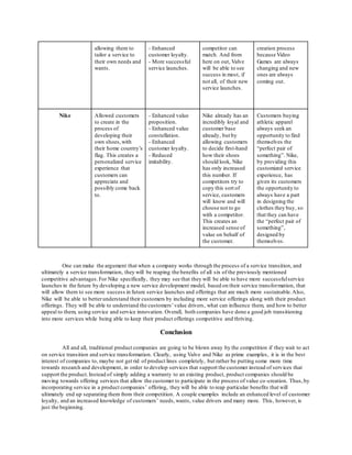 allowing them to 
tailor a service to 
their own needs and 
wants. 
- Enhanced 
customer loyalty. 
- More successful 
service launches. 
competitor can 
match. And from 
here on out, Valve 
will be able to see 
success in most, if 
not all, of their new 
service launches. 
creation process 
because Video 
Games are always 
changing and new 
ones are always 
coming out. 
Nike Allowed customers 
to create in the 
process of 
developing their 
own shoes, with 
their home country’s 
flag. This creates a 
personalized service 
experience that 
customers can 
appreciate and 
possibly come back 
to. 
- Enhanced value 
proposition. 
- Enhanced value 
constellation. 
- Enhanced 
customer loyalty. 
- Reduced 
imitability. 
Nike already has an 
incredibly loyal and 
customer base 
already, but by 
allowing customers 
to decide first-hand 
how their shoes 
should look, Nike 
has only increased 
this number. If 
competitors try to 
copy this sort of 
service, customers 
will know and will 
choose not to go 
with a competitor. 
This creates an 
increased sense of 
value on behalf of 
the customer. 
Customers buying 
athletic apparel 
always seek an 
opportunity to find 
themselves the 
“perfect pair of 
something”. Nike, 
by providing this 
customized service 
experience, has 
given its customers 
the opportunity to 
always have a part 
in designing the 
clothes they buy, so 
that they can have 
the “perfect pair of 
something”, 
designed by 
themselves. 
One can make the argument that when a company works through the process of a service transition, and 
ultimately a service transformation, they will be reaping the benefits of all six of the previously mentioned 
competitive advantages. For Nike specifically, they may see that they will be able to have more successful service 
launches in the future by developing a new service development model, based on their service transformation, that 
will allow them to see more success in future service launches and offerings that are much more sustainable. Also, 
Nike will be able to better understand their customers by including more service offerings along with their product 
offerings. They will be able to understand the customers’ value drivers, what can influence them, and how to better 
appeal to them, using service and service innovation. Overall, both companies have done a good job transitioning 
into more services while being able to keep their product offerings competitive and thriving. 
Conclusion 
All and all, traditional product companies are going to be blown away by the competition if they wait to act 
on service transition and service transformation. Clearly, using Valve and Nike as prime examples, it is in the best 
interest of companies to, maybe not get rid of product lines completely, but rather be putting some more time 
towards research and development, in order to develop services that support the customer instead of services that 
support the product. Instead of simply adding a warranty to an existing product, product companies should be 
moving towards offering services that allow the customer to participate in the process of value co -creation. Thus, by 
incorporating service in a product companies’ offering, they will be able to reap particular benefits that will 
ultimately end up separating them from their competition. A couple examples include an enhanced level of customer 
loyalty, and an increased knowledge of customers’ needs, wants, value drivers and many more. This, however, is 
just the beginning. 
 