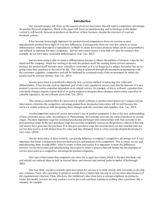 Introduction 
Our research project will focus on the aspects of service innovation that will lead to competitive advantages 
for product focused companies. Much of the paper will focus on manufacturing and technology as this market 
vertical is still heavily focused on products as the driver of their business, despite the existence of a service 
dominant culture. 
It has become increasingly important for product -based companies to focus on services as most 
manufactured products have slight or very few differences. Consequently, there are very few options to create 
differentiation, other than massive expenditures on R&D to create innovative products which can be cost prohibitive 
and difficult to maintain for many companies. Service innovation creates a new field of value for products that 
normally do not have many noticeable differentiators. (Lin, Lin, 2013) 
Service innovation is able to create a differentiation because it allows the addition of intrinsic v alue for the 
brand and the company, which has nothing to do with the product itself. By creating better services around a 
product, the product itself becomes more valuable to customers as it is no longer just a widget, but rather has an on - 
going value from purchase to the end of its life. This value is achieved through advancements in interactions with 
the customers, suppliers, competitors and will be furthered by continual study of the environments in which the 
product and its services interact. (Lin, Lin, 2013) 
Service innovation is considered a relatively new system or method of achieving new value and 
differentiation. It has become such an important part of the value equation in recent years that the measure of a new 
product’s success can be somewhat dependent on its related service. An example of this is software: a product that 
constantly changes requires a great deal of on-going support to integrate those changes, and to create a positive or 
valuable experience for the software users. (Lin, Lin, 2013) 
This creates a tandem effect for innovation in which software or product innovations can’t surpass service 
innovations, otherwise the competitive advantage gained from the product innovation will be null because the 
service is unable to keep up with integrating these changes with the customers and suppliers. (Lin, Lin, 2013) 
Another important aspect of service innovation’s use in product companies is due to the new understanding 
of how customers asses value. According to A. Parasuraman, the customer assesses the value of products in several 
stages. The most important stage for continued purchasing and longer term relationships with that customer is the 
post-purchase stage. In the post-purchase stage the customer completely reassesses the products value now that time 
and money have gone into the purchase. If in this post -purchase stage the customer does not feel satisfied with the 
service they receive, it will detract from the value and may ultimately lead to a lost customer despite the product’s 
own value. (2014) 
Service innovation, if done correctly, can greatly influence a company's competitive advantage so it is very 
important that Firms continuously innovate their services and products to be competitive. This is where service and 
manufacturing firms usually differ; when it comes to their innovation. It is important to learn the differences 
between service innovation and manufacturing innovation to create a process that will further the development of 
service innovation as a competitive advantage for product companies. 
One type of innovation that companies can strive for is open innovation, which is the idea that firms can, 
and should, use external ideas as well as internal ideas, and internal and external paths to market (Chesbrough, 
2001). 
One way firms can move towards open innovation for services is to work closely with customers to develop 
new solutions. Firms who specialize in products usually have a harder time moving to service innovation because of 
the organizational structure. Firms who have this traditional value chain have a stronger emphasis on products. 
Under this model, services are only used as a tool to get a sale and keep a products working after a purchase , like a 
warranty for example. 
 