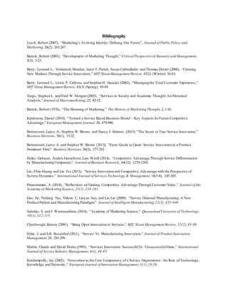 Bibliography 
Lusch, Robert (2007), “Marketing’s Evolving Identity: Defining Our Future”, Journal of Public Policy and 
Marketing, 26(2), 261-267. 
Bartels, Robert (2001), “Development of Marketing Thought,” Critical Perspective of Business and Management, 
2(3), 3-23. 
Berry, Leonard L., Venkatesh Shankar, Janet T. Parish, Susan Cadwallader and Thomas Dotzel (2006), “Creating 
New Markets Through Service Innovation,” MIT Sloan Management Review, 47(2) (Winter), 56-63. 
Berry, Leonard L., Lewis P. Carbone and Stephan H. Haeckel (2002), “Managing the Total Customer Experience,” 
MIT Sloan Management Review, 43(3) (Spring), 85-89. 
Vargo, Stephen L. and Fred W. Morgan (2005), “Services in Society and Academic Thought: An Historical 
Analysis,” Journal of Macromarketing, 25, 42-52. 
Bartels, Robert (1976), “The Meaning of Marketing,” The History of Marketing Thought, 2, 1-16. 
Kindstrom, Daniel (2010), “Toward a Service Based Business Model – Key Aspects for Future Competitive 
Advantage,” European Management Journal, 28, 479-490. 
Bettencourt, Lance A., Stephen W. Brown, and Nancy J. Sirianni. (2013) "The Secret to True Service Innovation." 
Business Horizons, 56(1), 13-22. 
Bettencourt, Lance A. and Stephen W. Brown (2013), "From Goods to Great: Service Innovation in a Product 
Dominant Firm." Business Horizons, 56(3), 277-283. 
Heiko, Gebauer, Anders Gustafsson, Lars Witell (2014), “Competitive Advantage Through Service Differentiation 
by Manufacturing Companies,” Journal of Business Research, 64(12), 1270-1280. 
Lin, Chin-Huang and Lin Tse (2013), “Service Innovation and Competitive Advantage with the Perspective of 
System Dynamics,” International Journal of Services Technology & Management, 18(3-4), 245-265. 
Parasuraman, A. (2014), “Reflections on Gaining Competitive Advantage Through Customer Value,” Journal of the 
Academy of Marketing Science, 25(2), 154-161. 
Gao, Jie, Yinliang Yao, Valerie C, Linyan Sun, and Lin Lin (2009), “Service Oriented Manufacturing: A New 
Product Pattern and Manufacturing Paradigm,” Journal of Intelligent Manufacturing, 22(3), 435-446. 
Salunke, S. and J. Weerawardena (2014), “Academy of Marketing Science,” Queensland University of Technology, 
10(1), 112-115. 
Chesbrough, Henery (2001), “Bring Open Innovation to Services,” MIT Sloan Management Review, 52(2), 85-90. 
Ettlie, J. and S.R. Rosenthal (2011), “Service Vs. Manufacturing Innovation,” Journal of Product Innovation 
Management, 28, 285-299. 
Martin, Claude and David Horne (1993), “Services Innovation: Successful Vs. Unsuccessful Firms,” International 
Journal of Service Industry Management, 4(1), 49-65. 
Kandampully, Jay (2002), “Innovation as the Core Competency of a Service Organization: the Role of Technology, 
Knowledge and Networks,” European Journal of Innovation Management, 5(1), 18-26. 
 