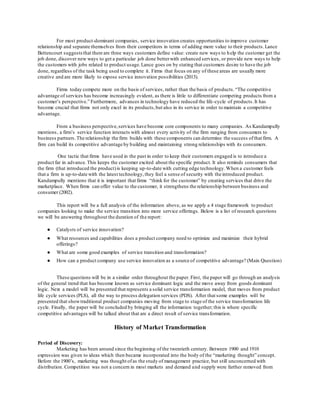 For most product-dominant companies, service innovation creates opportunities to improve customer 
relationship and separate themselves from their competitors in terms of adding more value to their products. Lance 
Bettencourt suggests that there are three ways customers define value: create new ways to h elp the customer get the 
job done, discover new ways to get a particular job done better with enhanced services, or provide new ways to help 
the customers with jobs related to product usage. Lance goes on by stating that customers desire to have the job 
done, regardless of the task being used to complete it. Firms that focus on any of these areas are usually more 
creative and are more likely to expose service innovation possibilities (2013). 
Firms today compete more on the basis of services, rather than the basis of products. “The competitive 
advantage of services has become increasingly evident, as there is little to differentiate competing products from a 
customer’s perspective.” Furthermore, advances in technology have reduced the life -cycle of products. It has 
become crucial that firms not only excel in its products, but also in its service in order to maintain a competitive 
advantage. 
From a business perspective, services have become core components to many companies. As Kandampully 
mentions, a firm’s service function interacts with almost every activity of the firm ranging from consumers to 
business partners. The relationship the firm builds with these components can determine the success of that firm. A 
firm can build its competitive advantage by building and maintaining strong relationships with its consumers. 
One tactic that firms have used in the past in order to keep their customers engaged is to introduce a 
product far in advance. This keeps the customer excited about the specific product. It also reminds consumers that 
the firm (that introduced the product) is keeping up-to-date with cutting edge technology. When a customer feels 
that a firm is up-to-date with the latest technology, they feel a sense of security with the introduced product. 
Kandampully mentions that it is important that firms “think for the customer” by creating services that drive the 
marketplace. When firms can offer value to the customer, it strengthens the relationship between business and 
consumer (2002). 
This report will be a full analysis of the information above, as we apply a 4 stage framework to product 
companies looking to make the service transition into more service offerings. Below is a list of research questions 
we will be answering throughout the duration of the report: 
● Catalysts of service innovation? 
● What resources and capabilities does a product company need to optimize and maximize their hybrid 
offerings? 
● What are some good examples of service transition and transformation? 
● How can a product company use service innovation as a source of competitive advantage? (Main Question) 
These questions will be in a similar order throughout the paper. First, the paper will go through an analysis 
of the general trend that has become known as service dominant logic and the move away from goods dominant 
logic. Next a model will be presented that represents a solid service transformation model, that moves from product 
life cycle services (PLS), all the way to process delegation services (PDS). After that some examples will be 
presented that show traditional product companies moving from stage to stage of the service transformation life 
cycle. Finally, the paper will be concluded by bringing all the information together; this is where specific 
competitive advantages will be talked about that are a direct result of service transformation. 
History of Market Transformation 
Period of Discovery: 
Marketing has been around since the beginning of the twentieth century. Between 1900 and 1910 
expression was given to ideas which then became incorporated into the body of the “marketing thought” concept. 
Before the 1900’s, marketing was thought of as the study of management practice, but still unconcerned with 
distribution. Competition was not a concern in most markets and demand and supply were farther removed from 
 