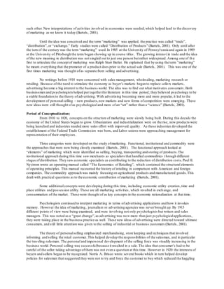 each other. New interpretations of activities involved in economics were needed, which helped lead to the discovery 
of marketing as we know it today (Bartels, 2001). 
Until the idea was conceived and the term “marketing” was applied, the practice was called “trade”, 
“distribution”, or “exchange.” Early studies were called “Distribution of Products ” (Bartels, 2001). Only until after 
the turn of the century was the term “marketing” used. In 1905 at the University of Pennsylvania and again in 1909 
at the University of Pittsburgh the term began showing up in course titles. The growing interest in trade and the idea 
of the new meaning in distribution was not singled out to just one person but rather widespread. Among one of th e 
first to articulate the concept of marketing was Ralph Starr Butler. He explained that by using the term “marketing” 
he meant everything that the promoter of a product does prior to the actual sale (Bartels, 2001). This was one of the 
first times marketing was thought of as separate from selling and advertising. 
No writings before 1910 were concerned with sales management, wholesaling, marketing research or 
retailing. Because of the need to stimulate the economy as buyer’s markets began to replace selle rs markets, 
advertising become a big interest to the business world. The idea was to find out what motivates consumers. Both 
businessmen and psychologists helped put together the literature in this time period; they believed psychology to be 
a stable foundation to the theory of advertising. With advertising becoming more and more popular, it led to the 
development of personal selling – new products, new markets and new forms of competition were emerging. These 
new ideas were still thought of as psychological and more of an “art” rather than a “science” (Bartels, 2001). 
Period of Conceptualization: 
From 1910 to 1920, concepts on the structure of marketing were slowly being built. During this decade the 
economy of the United States began to grow. Urbanization and industrialization were on the rise, new products were 
being launched and industries needed more sales effort with improved quality. As these industries developed the 
establishment of the Federal Trade Commission was born, and Labor unions were approa ching management for 
representation of their employees. 
Three categories were developed on the study of marketing. Functional, institutional and commodity were 
the approaches that were now being closely examined (Bartels, 2001). The functional approach looked at 
“elements” of marketing which were identified as selling, buying, transporting and storing of products. The 
institutional approach during this time saw merchants as specialists that handled commodities t hrough different 
stages of distribution. They saw economic specialists as contributing to the reduction of distribution costs. Paul H. 
Nystrom wrote an operating manual called “The Economics of Retailing”, which contained the structural elements 
of operating principles. This manual recounted the history of retailing in comparison with American and foreign 
companies. The commodity approach was mainly focusing on agricultural products and manufactured goods. This 
dealt with practical questions as to the economic contribution of marketing (Bartels, 2001). 
Some additional concepts were developing during this time, including economic utility creation, time and 
place utilities and possession utility. These are all marketing activities, which resulted in exch ange, and 
consummation of the market. These were thought of as key concepts in the economic rationalization at that time. 
Psychologists continued to interpret marketing in terms of advertising applications and how it invokes 
memory. However the idea of marketing, journalism or advertising agencies was never brought up. By 1915 
different points of view were being examined, and were involving not only psychologists but writers and sales 
managers. This was noted as a “great change”, as advertising was now more than just psychological applications, 
they were taking place in the business practice as well. These new ideas of advertising were directed toward ultimate 
consumers, and still little attention was given to the selling of industrial or business customers (Bartels, 2001). 
The theory of personal selling emphasized merchandising, store keeping and techniques that involved 
informing and selling the retail customer. This helped develop the responsibilities of the salesman, and in particular 
the traveling salesman. The personal and impersonal development of the selling force was steadily increasing in the 
business world. Personal selling was successful because it resulted in a sale. The idea that consumer’s had to be 
careful of the seller taking advantage of them was not even a question at this time. However in 1920 the interests of 
buyers and sellers began to be recognized. Norris A. Brisco wrote several books which in turn helped develop 
policies for salesmen that suggested they were not to try and force the customer to buy which reduced the haggling 
 