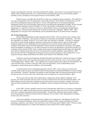 and pressure selling that at the time went hand and hand with retailing. Later when it was recognized that the art of 
selling could be taught and learned, it was understood that a good salesmen had to have better human qualities 
including courtesy, intelligence and the general interest in others (Bartels, 2001). 
With the increase of selling after World War I, there was a demand for greater proficiency. This called for a 
new type of management talent, the management of the selling function. There had been nothing written up to this 
point with any managerial aspects of this process. The line of thought that was to develop into marketing 
management theory was born and writing began to pour out concerning the management of selling. Several concepts 
were developed, including some from Frederick W. Taylor. His theories of management led business saw 
management as “supervisory” behavior, as they were responsible for their own systemization and organization. 
Selling was now a function closely related to the evolving use of the term “marketing ” (Bartels, 2001). Sales 
management was now part of the total marketing activity and related directly to the entire business enterprise. 
The Period of Integration: 
Wholesaling and Marketing research appeared in the late 1920’s. This was known as the “coming of age” 
for the discipline of marketing. The concept as a whole was now termed the “principles of marketing”. This term 
first appeared in the writings of Paul W. Ivey, Fred E. Clark and Theodore N. Beckman. This idea of “principles” 
came with the notion that the marketing experience had become well defined and now rules of thumb could be 
designed as guides to action. Marketing was now thought of as an economic activity, affected by the social 
conditions of the market and involved the performance of basic functions of distribution of products. This slightly 
altered the definition of marketing to “all of those activities involved in the distribution of goods from producers to 
consumers and the transfer of title”. Some concepts that become recognized during this time frame were things like 
convenience, shopping and specialty classes of consumer products, and the marketing channel (Bartels, 2001). 
These all show the level of thought that was being put into the concept of marketing, understanding that is was no 
longer just buying, selling and distribution that made up the function of the marketing concept. 
Aside from just the general marketing thought being further developed was a huge advancement in retailing 
thought. A number of New York merchants and professors at New York University wrote a series of books called 
“The Retailing Series” (Bartels, 2001). These explained the scientific method to the solution of retail problems. The 
series included works on subjects of buying, credit, and store organization. It also included things such as 
management, merchandising, personal relations, and salesmanship. 
As mentioned previously, wholesaling appeared in the late 1920’s. This is where it received its first 
scientific analysis and was given a description that showed the practical and theoretical differences between retailing 
and wholesaling. Theodore N. Beckman put together a study that helped make the distinct ion between the two and 
through successive revisions of his work, wholesaling itself was depicted as an institution (Bartels, 2001). 
This was just about the time when credit became a subject more closely related to marketing. New 
agencies, new credit instruments and new terms of sale were introduced into the retail and wholesale markets. The 
Federal Reserve System, along with credit bureaus provided credit assistance to promote a stimulus in the sales 
industry. With the introduction of automobiles, installment credit was introduced and became a big promotional 
tool. 
In the 1920’s the most significant trend was that of salesmanship, which led to new measures of integration 
of salesmen’s work. Selling became more than just an exchange between a seller and a buyer; it became regarded as 
a full time occupation that required skill and responsibility. It required the salesman to know pricing, policies, 
advertising programs, distribution channels and most important, the customers’ needs. Management of salesmen 
became a key role in business. 
In this same timeframe advertising moved to a higher level of importance. Otto Kleppner formed a link 
between advertising and marketing when he developed the conception of three stages in advertising a product: 
pioneering, competitive, and retentive. This was known as the “advertising spiral” (Bartels, 2001). This idea unified 
the advertising thought process, of which other marketing actions and decisions could be organized. 
 