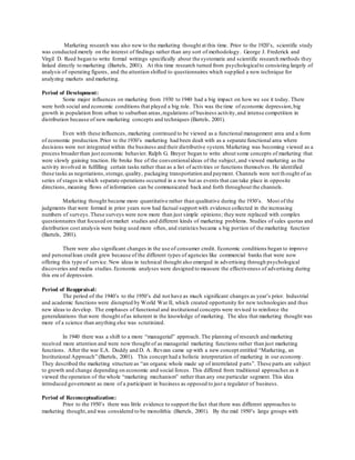 Marketing research was also new to the marketing thought at this time. Prior to the 1920’s, scientific study 
was conducted merely on the interest of findings rather than any sort of methodology. George J. Frederick and 
Virgil D. Reed began to write formal writings specifically about the systematic and scientific research methods they 
linked directly to marketing (Bartels, 2001). At this time research turned from psychological to consisting largely of 
analysis of operating figures, and the attention shifted to questionnaires which sup plied a new technique for 
analyzing markets and marketing. 
Period of Development: 
Some major influences on marketing from 1930 to 1940 had a big impact on how we see it today. There 
were both social and economic conditions that played a big role. This was the time of economic depression, big 
growth in population from urban to suburban areas, regulations of business activity, and intense competition in 
distribution because of new marketing concepts and techniques (Bartels, 2001). 
Even with these influences, marketing continued to be viewed as a functional management area and a form 
of economic production. Prior to the 1930’s marketing had been dealt with as a separate functional area where 
decisions were not integrated within the business and their distributive system. Marketing was becoming viewed as a 
process broader than just economic behavior. Ralph G. Breyer began to write about some concepts of marketing that 
were slowly gaining traction. He broke free of the conventional ideas of the subject , and viewed marketing as the 
activity involved in fulfilling certain tasks rather than as a list of activities or functions themselves. He identified 
these tasks as negotiations, storage, quality, packaging transportation and payment. Channels were not th ought of as 
series of stages in which separate operations occurred in a row but as events that can take place in opposite 
directions, meaning flows of information can be communicated back and forth throughout the channels. 
Marketing thought became more quantitative rather than qualitative during the 1930’s. Most of the 
judgments that were formed in prior years now had factual support with evidence collected in the increasing 
numbers of surveys. These surveys were now more than just simple opinions; they were replaced with complex 
questionnaires that focused on market studies and different kinds of marketing problems. Studies of sales quotas and 
distribution cost analysis were being used more often, and statistics became a big portion of the marketing function 
(Bartels, 2001). 
There were also significant changes in the use of consumer credit. Economic conditions began to improve 
and personal loan credit grew because of the different types of agencies like commercial banks that were now 
offering this type of service. New ideas in technical thought also emerged in advertising through psychological 
discoveries and media studies. Economic analyses were designed to measure the effectiveness of advertising during 
this era of depression. 
Period of Reappraisal: 
The period of the 1940’s to the 1950’s did not have as much significant changes as year’s prior. Industrial 
and academic functions were disrupted by World War II, which created opportunity for new technologies and thus 
new ideas to develop. The emphases of functional and institutional concepts were revised to reinforce the 
generalizations that were thought of as inherent in the knowledge of marketing. The idea that marketing thought was 
more of a science than anything else was scrutinized. 
In 1940 there was a shift to a more “managerial” approach. The planning of research and marketing 
received more attention and were now thought of as managerial marketing functions rather than just marketing 
functions. After the war E.A. Duddy and D. A. Revzan came up with a new concept entitled “Marketing, an 
Institutional Approach” (Bartels, 2001). This concept had a holistic interpretation of marketing in our economy. 
They described the marketing structure as “an organic whole made up of interrelated p arts”. These parts are subject 
to growth and change depending on economic and social forces. This differed from traditional approaches as it 
viewed the operation of the whole “marketing mechanism” rather than any one particular segment. This idea 
introduced government as more of a participant in business as opposed to just a regulator of business. 
Period of Reconceptualization: 
Prior to the 1950’s there was little evidence to support the fact that there was different approaches to 
marketing thought, and was considered to be monolithic (Bartels, 2001). By the mid 1950’s large groups with 
 