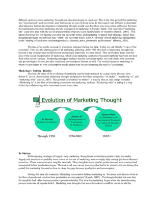 different opinions about marketing thought and education began to speak out. This is the time period that marketing 
was “reconceived”, and new terms were introduced to convey these ideas. In this stage it was difficult to determine 
what direction further development of marketing thought would take, but there was now a clear difference between 
the traditional concept of marketing and the conception of marketing in broader terms. The concept of “marketing 
mix” came into play with the use of predetermined objectives and manipulation of variables (Bartels, 2001). This 
means the focus was on figuring out what the customer wants, and marketing to match their findings, rather than 
designing products and services they “think” the customer wants. John A. Howard viewed marketing management 
as the “making of decisions concerning products, channels, p rice, promotion and locations” (Bartels, 2001). 
The idea of using the customer’s viewpoint emerged during this time. Today we call this the “voice of the 
customer”. This was the starting point of all marketing planning. After 1950 this form of marketing thought had 
become a key concept that would become increasingly important in years ahead. This also helped jump start the 
idea of the social interpretation of marketing, which uses marketing analysis of research methods that were devised 
from other social sciences. Marketing managers realized that the consumer market not only deals with economic 
and psychological factors, but also social and environmental factors as well. The social concept of marketing is 
where society meets its own consumption needs, rather than business meeting the needs of consumers. 
Marketing’s Evolving Identity: 
The next 50 years of the evolution of marketing can be best explained by using a more abstract view. 
Robert F. Lusch characterized marketing thought and practice into three categories; “to market”, “marke ting to”, and 
“marketing with” (Lusch, 2007). The general idea behind “to market” is exactly that, to take things to market. 
“Marketing to” is the idea of identifying customers and marketing to them. “Marketing with” is taking it a step 
further by collaborating with customers to co-create value. 
To Market: 
With ongoing shortages of supply, early marketing thought was to introduce products into the market. 
Supply and productive capability were scarce so the role of marketing was to simply help society get these allocated 
resources. These resources were tangible materials. These tangibles were used in production and were sourced and 
transported before production began. The end result was excess inventory that had to be stored, so it was during this 
period that marketing focused on how to clos e the gaps between production and consumption. 
During this time the American Marketing Association defined marketing as “business activities involved in 
the flow of goods and services from production to consumption” (Lusch, 2007). The thought behind this was that 
the tangibles had value because products possessed utility. The idea that marketing began when the manufacturing 
process ends was of popular belief. Marketing was thought of as wasteful unless it could be shown to add the 
 